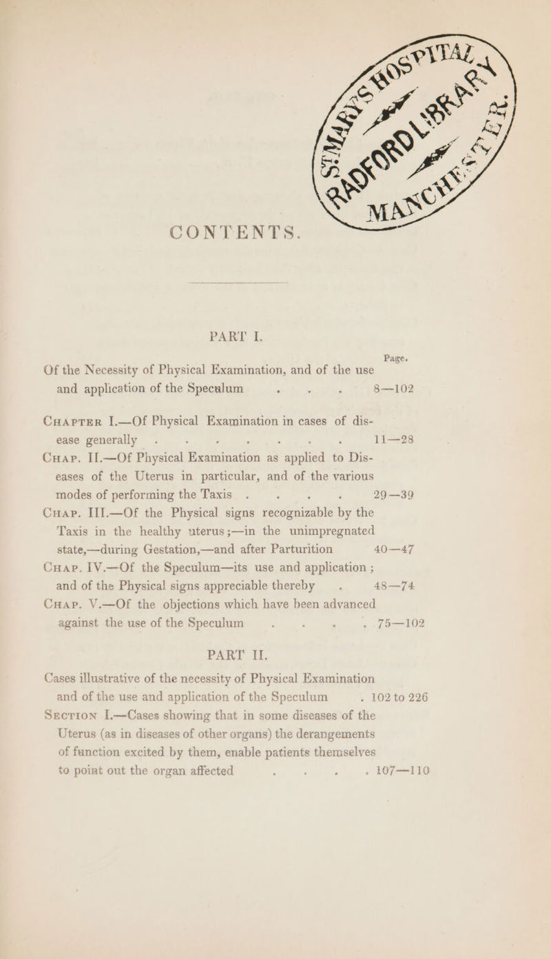 CONTENTS. PART I. and application of the Speculum , : ‘ 8—102 Cuapter I.—Of Physical Examination in cases of dis- ease generally . : , 11—28 Cuap. Il.—Of Physical eee as spalied to Dis- eases of the Uterus in particular, and of the various modes of performing the Taxis. ‘ : 29 —39 Cuap. III.—Of the Physical signs ieatcaues Se by the Taxis in the healthy uterus;—in the unimpregnated state,—during Gestation,—and after Parturition 40—47 Cuap. 1V.—Of the Speculum—its use and application ; and of the Physical signs appreciable thereby _.. 48—74 Cuap. V.—Of the objections which have been advanced against the use of the Speculum ‘ ; ; . 75—102 PART II. Cases illustrative of the necessity of Physical Examination and of the use and application of the Speculum . 102 to 226 Secrion I.—Cases showing that in some diseases of the Uterus (as in diseases of other organs) the derangements of function excited by them, enable patients themselves
