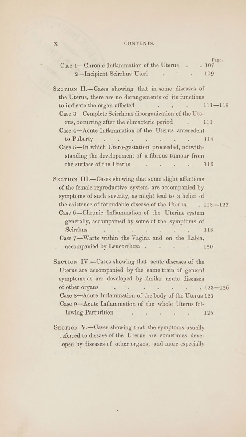 Case 1—Chronic Inflammation of the Uterus. 107 7 2—Incipient Scirrhus Uteri ; : : 109 Section II.—Cases showing that in some diseases of the Uterus, there are no derangements of its functions to indicate the organ affected : ; ; 111—118 Case 3—Complete Scirrhous disorganization of the Ute- rus, occurring after the climacteric period , 11] Case 4—Acute Inflammation of the Uterus antecedent to Puberty . ; ‘ : : 114 Case 5—In which Utero-gestation Byoneeton foiwith- standing the developement of a fibrous tumour from the surface of the Uterus . ; ; : 116 Section III.—Cases showing that some slight affections of the female reproductive system, are accompanied by symptoms of such severity, as might lead to a belief of the existence of formidable disease of the Uterus . 118—123 Case 6—Chronic Inflammation of the Uterine system generally, accompanied by some of the symptoms of Scirrhus : 118 Case 7— Warts within the Varin “A on ‘the ae accompanied by Leucorrheea . : : ; 120 Section IV.—Cases showing that acute diseases of the Uterus are accompanied by the same train of general symptoms as are developed by similar acute diseases of other organs . ; » 123—126 Case 8—Acute aera of oe body of the Uterus 123 Case 9—Acute Inflammation of the whole Uterus fol- lowing Parturition : : : 125 Section V.—Cases showing that the symptoms usually referred to disease of the Uterus are sometimes deve- loped by diseases of other organs, and more especially