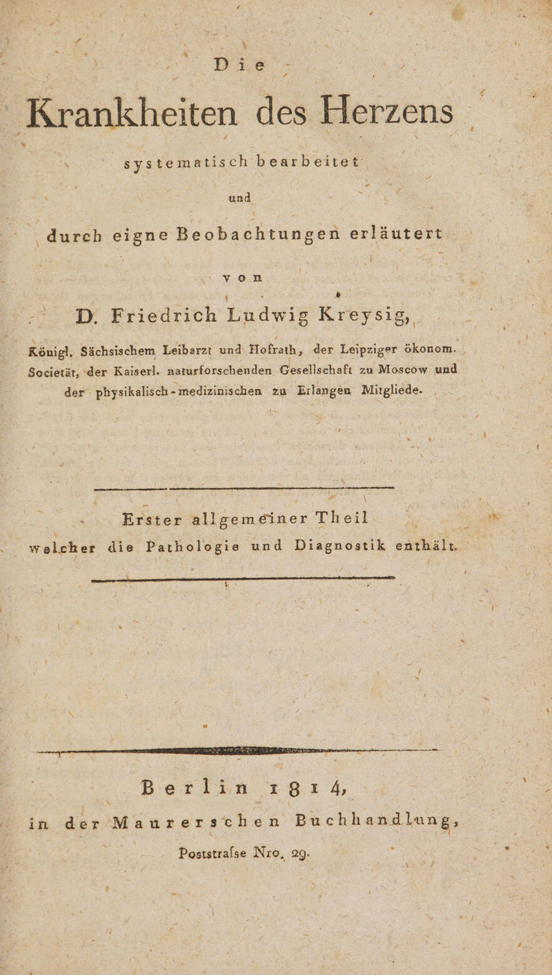 Krankheiten des Herzens sys tematis ch a .. und ‚durch eigne Beobachtungen erläutert von D. Friedrich Ludwigs Kreysig,, Societät, der Kaiserl. naturforschenden Gesellschaft za Moscow und der physikalisch- medizinischen zu Erlangen Mitgliede. I y 7 x Erster allgemeiner Theil 2 RER t 2 B N . Poststralse Nro, 29.