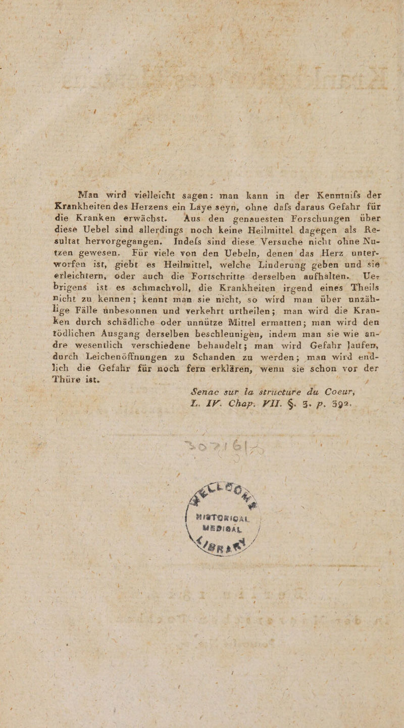 Man wird vielleicht sagen: man kann in der Kenmtnifs der Krankheiten des Herzens ein Laye seyn, ohne dafs daraus Gefahr für die Kranken erwächst. Aus: den genauesten Forschungen über diese Uebel sind allerdings noch keine Heilmittel dagegen als Re- sultat hervorgegangen. Indefs sind diese Versuche nicht ohne Nu- erleichtern, oder auch die Fortschritte derselben aufhalten. Uer brigens ist es schmachvoll, die Krankheiten irgend eines Theils nicht zu kennen; kennt man, sie nicht, so wird man über unzäh- lige Fälle Abbe nen und verkehrt urtheilen; man wird die Kran- ken durch schädliche oder unnütze Mittel ermatten; man wird den dre wesentlich verschiedene behandelt; man wird Gefahr Jaufem, durch Leichenöffnungen zu Schanden zu werden; man wird end- lich die Gefahr für noch fern erklären, wenn sie schon vor der Ir Thüre ist, 2 Senac sur la stricture du Coeur, L. IV. Chap. VII. $. 3. p. 592. HEToRIoaL | MEDIA / Ver ae «