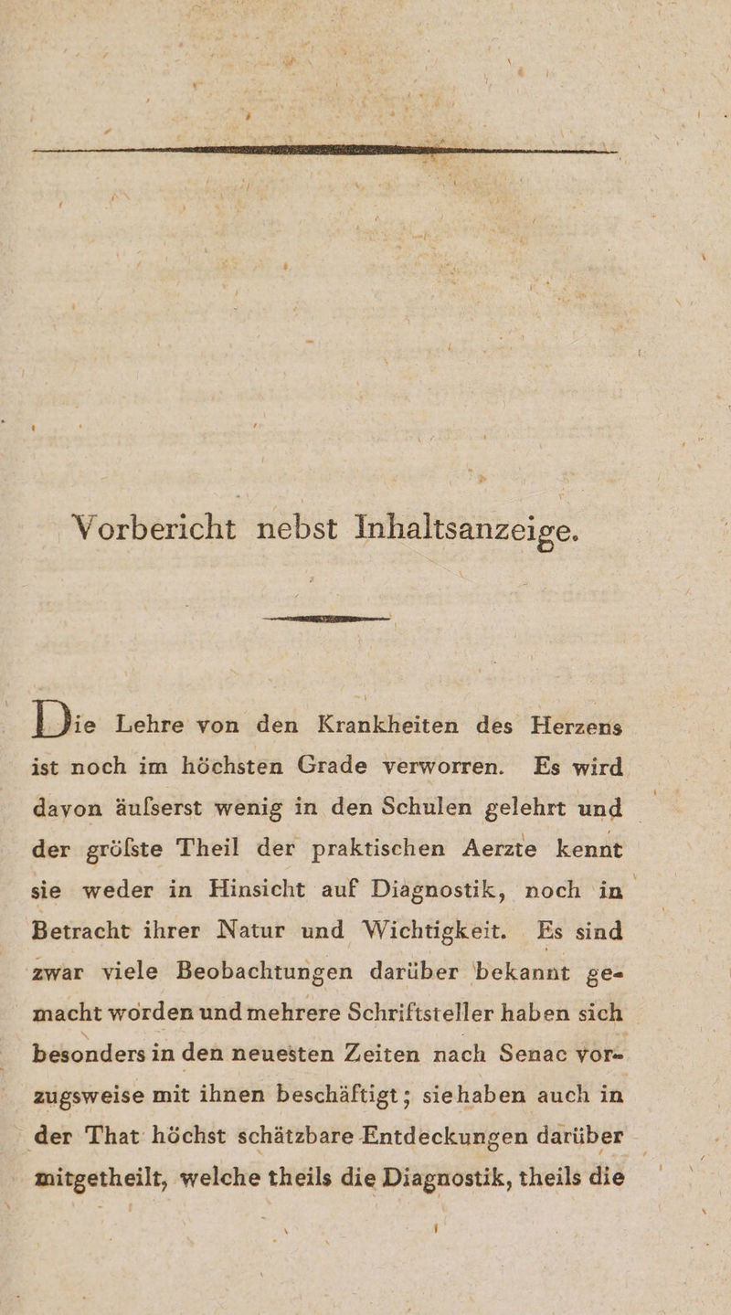 Vorbericht nebst Inhaltsanzeige. Idie Lehre von den Krankheiten des Herzens ist noch im höchsten Grade verworren. Es wird davon äufserst wenig in den Schulen gelehrt und der grölste Theil der praktischen Aerzte kennt sie weder in Hinsicht auf Diagnostik, noch in Betracht ihrer Natur und Wichtigkeit. Es sind zwar viele Beobachtungen darüber bekannt ge- macht worden und mehrere Schriftsteller haben sich besonders in den neuesten Zeiten nach Senac vor= zugsweise mit ihnen beschäftigt; siehaben auch in ‚der That höchst schätzbare Entdeckungen darüber mitgetheilt, welche theils die Diagnostik, theils die
