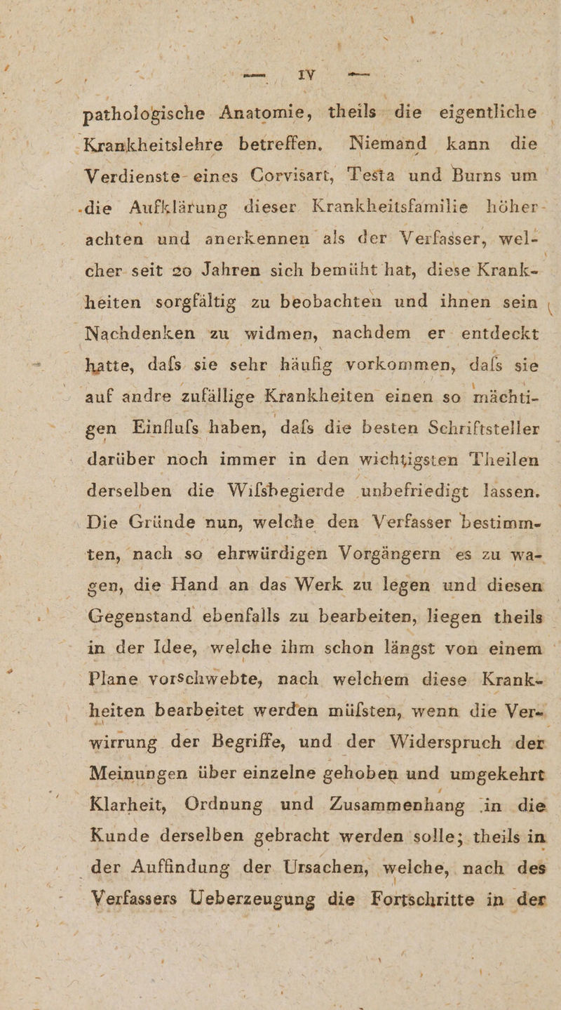 a pathologische Anatomie, theils die eigentliche ‚Krankheitslehre betreffen. Niemand kann die achten und anerkennen als der Verfasser, wel- cher seit 20 Jahren sich bemüht hat, diese Krank- heiten sorgfältig zu beobachten und ihnen sein Nachdenken zu widmen, nachdem er entdeckt hatte, dafs sie sehr häufig vorkommen, dals sie auf andre zufällige Krankheiten einen so mächti- gen Einfluls haben, dafs die besten Schriftsteller darüber noch immer in den wichtigsten Theilen derselben die Wilshegierde unbefriedigt lassen. Die Gründe nun, welche den Verfasser bestimm- ten, nach so ehrwürdigen Vorgängern 'es zu wa- gen, die Hand an das Werk zu legen und diesen Gegenstand ebenfalls zu bearbeiten, liegen theils Pe Plane vorschwebte, nach welchem diese Krank- Meinungen über einzelne gehoben und umgekehrt Klarheit, Ordnung und Zusammenhang in die Kunde derselben gebracht werden solle; theils in der Auffindung der Ursachen, ‚welche, ‚nach des - Verfassers Ueberzeugung die Fortschritte in der