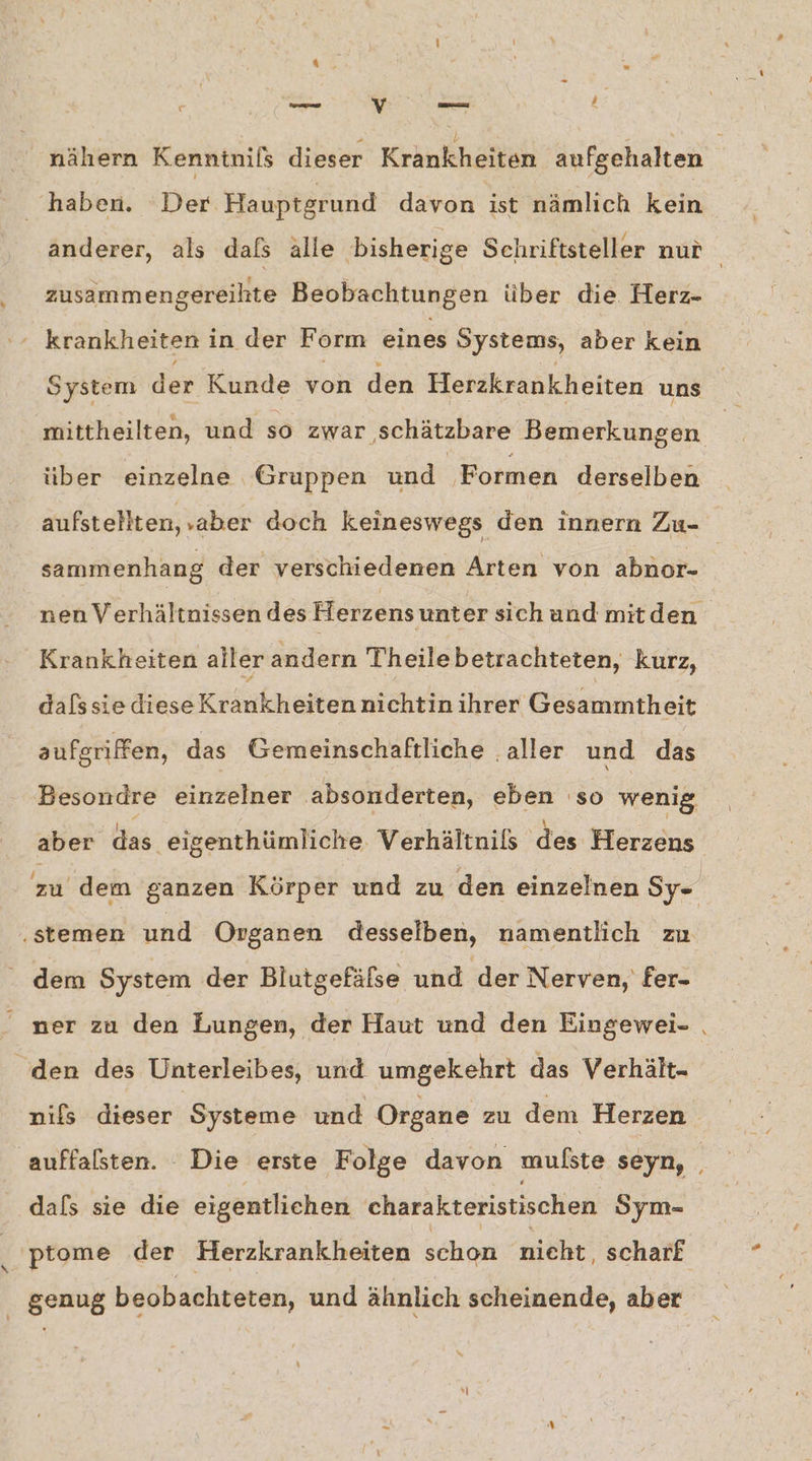 haben. Der Hauptgrund davon ist nämlich kein zusammengereihte Beobachtungen über die. Herz- krankheiten i in der Form eines Systems, aber kein System der Kunde von den Herzkrankheiten uns mittheilten, und so zwar schätzbare Bemerkungen über einzelne Gruppen und Formen derselben sammenhang der verschiedenen Arten von abnor- Krankheiten aller andern Theilebetrachteten, kurz, dalssie diese Krankheiten nichtin ihrer Gesammiheit aufgriffen, das Gemeinschaftliche aller und das Besondre einzelner absonderten, eben 'so wenig aber das ‚eigenthümliche. Verhältnils des Herzens ‚stemen und Organen desselben, namentlich zu dem System der Blutgefäfse und der Nerven, fer- den des Unterleibes, und umgekehrt das Verhält- dals sie die eigentlichen charakteristischen Sym- genug beobachteten, und ähnlich scheinende, aber \