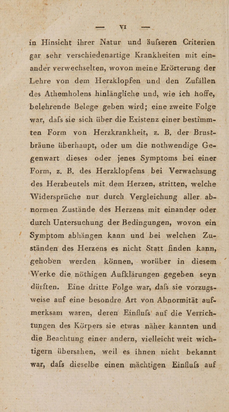 gar sehr verschiedenartige Krankheiten mit ein- ander verwechselten, wovon meine Erörterung der | Lehre von dem Herzklopfen und den Zufällen des Athemholens hinlängliche und, wie ich hoffe, belehrende Belege geben wird; eine zweite Folge war, dals sie sich über die Existenz einer bestimm- ten Form von. Herzkrankheit, z. B, ‚der: Brust bräune überhaupt, oder um die nothwendige Ge- genwart dieses oder jenes Symptoms bei einer Form, z, B. des Herzklopfens bei Verwachsung des Herzbeutels mit dem Herzen, stritten, welche ‘Widersprüche nur durch Vergleichung aller. ab- ‘ normen Zustände des Herzens mit einander oder durch Untersuchung der Bedingungen, wovon ein Symptom abhängen kann und bei welchen Zu- ständen des Herzens es nicht Statt finden kann, gehoben werden können, - worüber in diesem . 'Werke die nöthigen Aufklärungen gegeben seyn dürften. Eine dritte Folge war, dafs sie vorzugs- weise auf eine besondre Art von Abnormität auf- merksam waren, deren Einfluls‘ auf die Verrich- tungen des Körpers sie etwas näher kannten und die Beachtung einer andern, vielleicht weit michet tigern übersahen, weil es ihnen nicht bekannt war, dals dieselbe einen mächtigen Einfluls auf
