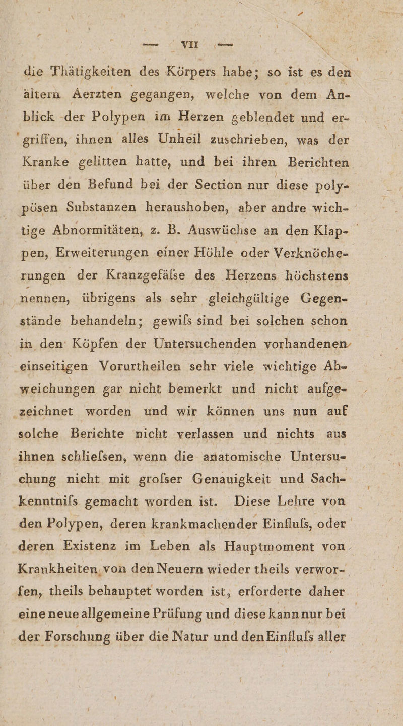 die Thätigkeiten des Körpers habe; so ist es den altern Aerzten gegangen, welche von “dem: An- blick eo Polypen im Herzen geblendet und er- griffen, ihnen alles Unheil zuschrieben, was der Kranke gelitten hatte, und bei ihren Berichten über den Befund bei der Section nur diese poly- 1 rungen der Kranzgefälse des Herzens höchstens nennen, übrigens als sehr ‚gleichgültige Gegen- stände behandeln; gewils sind bei solchen schon in den’ Köpfen der Untersuchenden vorhandenen einseitigen Vorurtheilen sehr viele wichtige Ab- weichungen gar nicht bemerkt und nicht aufge- ‚zeichnet worden und wir können uns nun auf solche. Berichte nicht verlassen und nichts aus ihnen schlielsen, wenn die anatomische Untersu- chung nicht mit grolser Genauigkeit und Sach- kenntnifs gemacht worden ist. Diese Lehre von fen, theils behauptet worden ist, erforderte daher eineneueallgemeine Prüfung und diese kannnur bei der F orschung über die Natur und denEinflufs aller