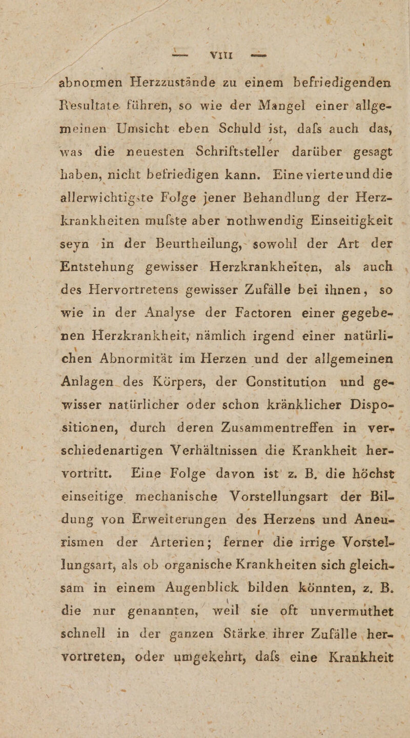 PA vi‘ } abrormen Herzzustände zu einem befriedigenden Tesultate. führen, so wie der Mangel einer allge- meinen Umsicht. eben Schuld ist, dafs auch das, was die neuesten Schriftsteller darüber gesagt haben, nicht befriedigen kann. Einevierteunddie allerwichtigste Folge jener Behandlung der Herz- seyn in der Beurtheilung,- sowohl der Art der Entstehung gewisser Herzkrankheiten, als auch des Hervortretens gewisser Zufälle bei ihnen, so wie in der Analyse der Factoren einer gegebe- Anlagen _des Körpers, der Constitution und ge- ‚schiedenartigen Verhältnissen die Krankheit her- rismen der Arterien; ferner die irrige Vorstel- sam in einem Augenblick bilden könnten, z, B. : . \. « 3 ’ die nur genannten, weil sie oft unvermuthet vortreten, oder umgekehrt, dals eine Krankheit