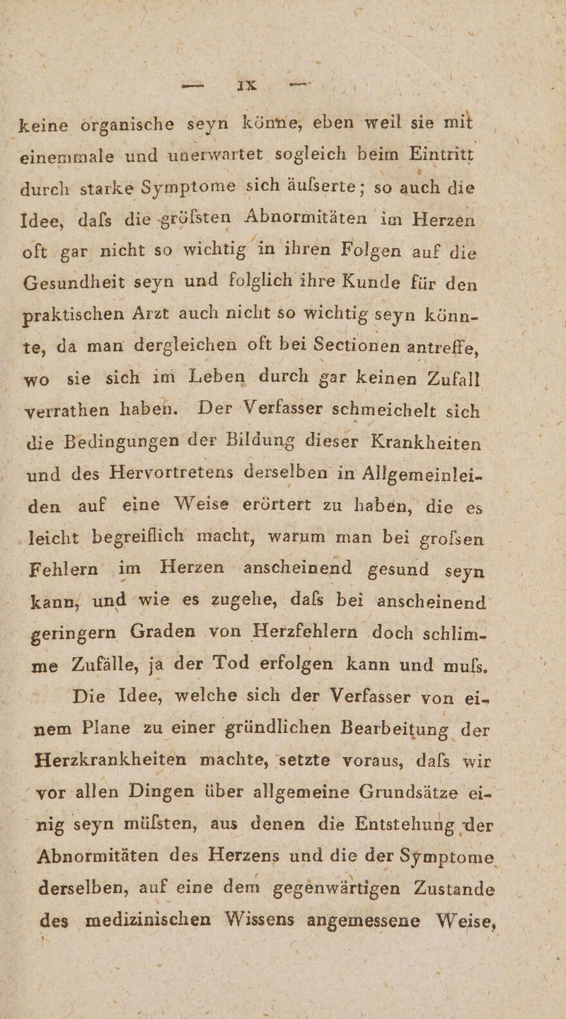 ee keine organische seyn könne, eben weil sie mit er und unerwartet sogleich beim Eintritt durch starke Symptome sich äulserte; so guck die Idee, dafs die -größsten Abnormitäten im Herzen oft gar nicht s6 wichtig in ihren Folgen auf die Gesundheit seyn und folglich ihre Kunde für den praktischen Arzt auch nicht so wichtig seyn könn- te, da man dergleichen oft bei Sectionen antreffe, wo sie sich im Leben durch gar keinen Zufall verrathen haben. Der Verfasser schmeichelt sich die Bedingungen der Bildung dieser Krähkheiten und des Hervortretens derselben in Allgemeinlei- den auf eine Weise erörtert zu haben, die es ‚leicht begreiflich macht, warum man bei grolsen Fehlern im Herzen anscheinend gesund seyn kann, und wie es zugehe, dafs bei anscheinend geringern Graden von Herzfehlern doch schlim- me Zufälle, ja der Tod erfolgen kann und al. Die Idee, welche sich der Verfasser von ei- nem Plane zu einer gründlichen Bearbeitung. der Herzkrankheiten machte, setzte voraus, dals wir vor allen Dingen über allgemeine Grundsätze ei- nig seyn mülsten, aus denen die Entstehung ‚der Abnormitäten des Herzens und die der Symptome derselben, auf eine dem gegänwärtigen Zustande des medizinischen Wissens angemessene Weise,