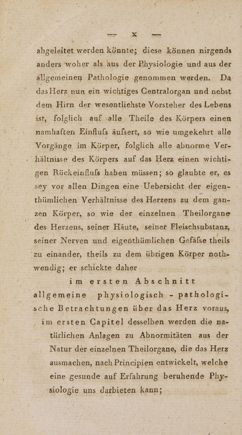 + “ abgeleitet werden könnte; diese können nirgends anders 'woher als aus der Physiologie und aus der allgemeinen Pathologie genommen werden. Da das Herz nun ein wichtiges Centralorgan und nebst dem Hirn der wesentlichste Vorsteher des Lebens ist, folglich auf «alle Theile des Körpers einen namhaften Einflufs äulsert, so wie umgekehrt alle | Vorgänge im Körper, folglich alle abnorme Ver- ‚ .‚hältnisse des Körpers auf das Herz einen wichti- gen Rückeinfluls haben müssen; so glaubte er, es sey vor allen Dingen eine Uebersicht der eigen- thümlichen Verhältnisse des Herzens zu dem gan- zen Körper, so wie der einzelnen Theilorgane des Herzens, seiner Häute, seiner Fleischsubstanz, seiner Nerven und eigenthümlichen Gefälse theils- ‚zu einander, theils zu dem übrigen Körper noth- wendig; er schickte daher | ım ersten Abschnitt allgemeine physiologisch - pathologi- sche B etrachtungen über das Herz voraus, im ersten Gapitel desselben werden die na- türlichen Anlagen zu Abnormitäten aus der Natur der einzelnen Theilorgane, die das Herz ausmachen, nach Principien entwickelt, welche eine gesunde auf Erfahrung beruhende Kiye siologie uns darbieten kann;