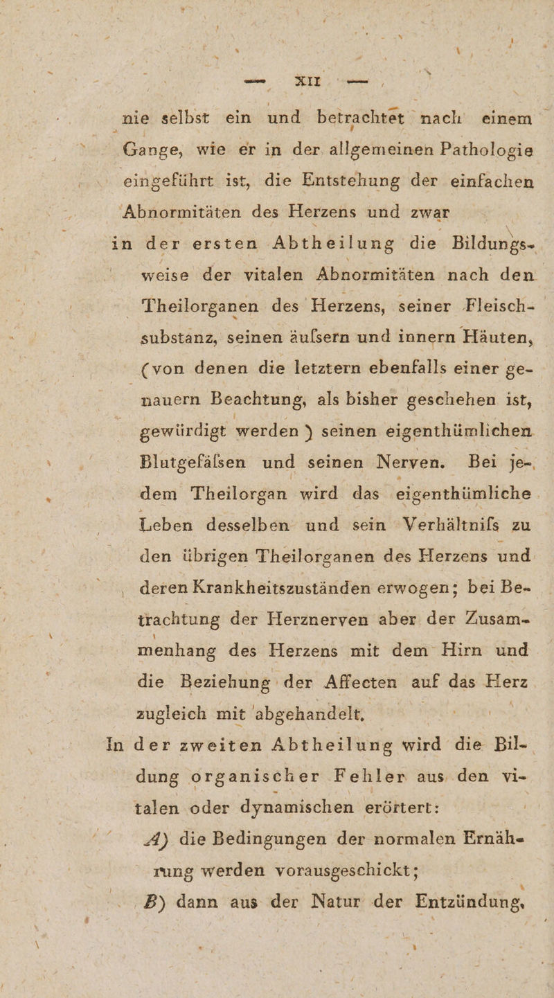 —- ı101 — ‚nie selbst ein und betrachtet nach einem 7 Gange, wie er in der allgemeinen Pathologie eingeführt ist, die Entstehung der einfachen “Abnormitäten des Herzens und zwar in der ersten Abtheilung die Bildungs- weise der. vitalen Abnormitäten 'nach den. Theilorganen des ‚Herzens, seiner Fleisch- substanz, seinen äufsern und innern Häuten, (von denen die letztern ebenfalls einer ge- nauern Beachtung, als bisher geschehen ist, gewürdigt werden ) seinen eigenthümlichen Blutgefälsen und seinen Nerven. Bei je-, dem Theilorgan wird das eigenthümliche. Leben desselben und sein Verhältnifs zu den übrigen Theilorganen des Herzens und deren Krankheitszuständen erwogen; bei Be- trachtung der Herznerven aber der Zusam- menhang des Herzens mit dem Hirn und die Beziehung der Affecten a das es zugleich mit abgehandelt. | | In der zweiten Abtheilung wird die Bil- dung organischer Fehler aus, den vi- talen oder dynamischen erörtert: A) die Bedingungen der normalen Ernäh- rung werden vorausgeschickt; ‚B) dann aus der das der Entzündung,