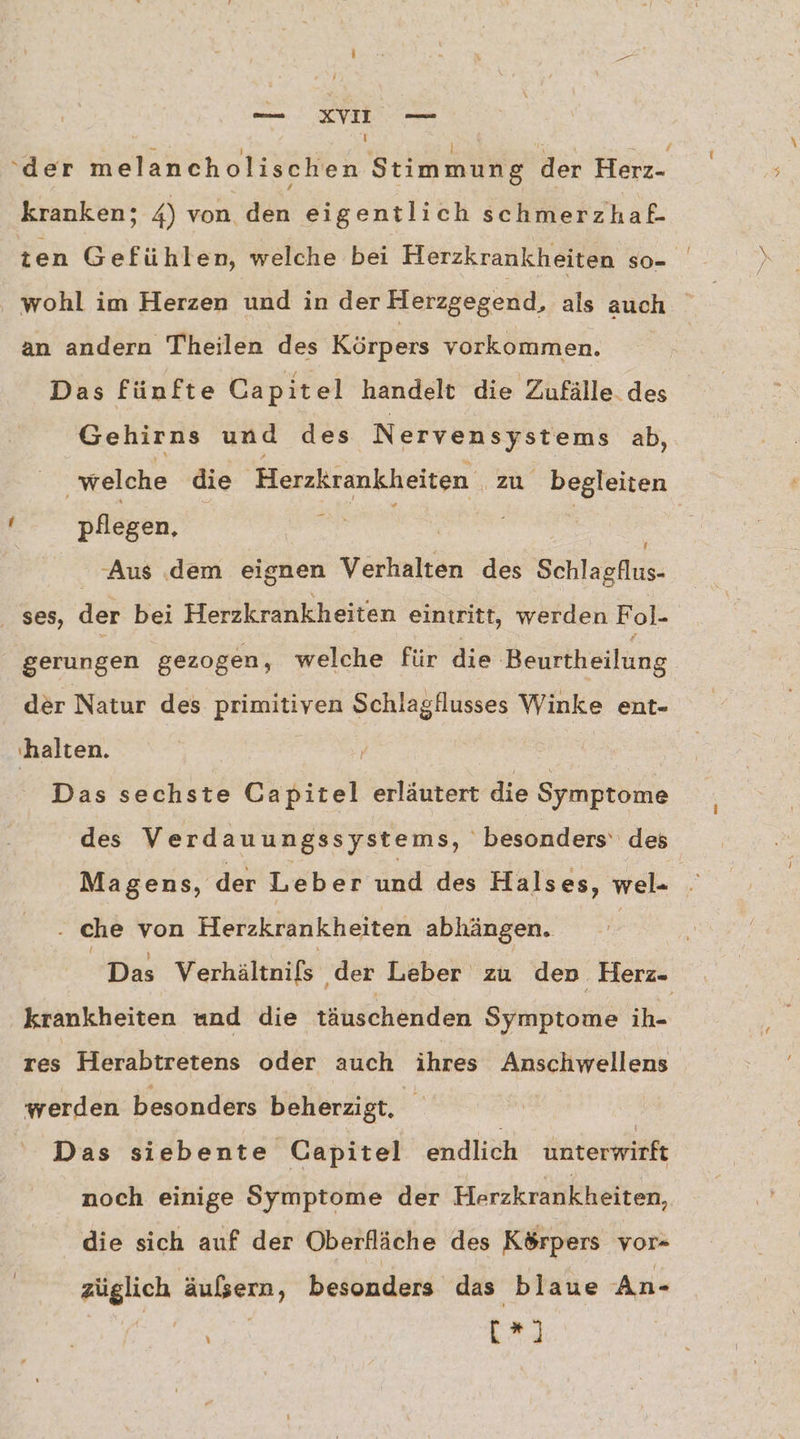 a T i 5 | a EN | ‘der melancholischen Stimmung der Herz- kranken; 4) von den eigentlich schmerzhaf- ten Gefühlen, welche bei Herzkrankheiten so- an andern Theilen des Körpers vorkommen. Das fünfte Capitel handelt die Zufälle des Gehirns und des Nervensystems ab, welche die nen zu begleiten ! pflegen, i | Aus dem eignen Verhalten des Behlagkus ses, der bei Herzkrankheiten eintritt, werden Fol- gerungen gezogen, welche für die Beurtheilung der Natur des primitiven Schlagflusses Winke ent- ‚halten. Das sechste öhsirel erläutert die Symptome des Verdauungssystems, besonders‘ des Magens, der Leb er und des Halses, wel- . ‚ che von Herzkrankheiten abhängen. Das Verhältnils ‚der Leber zu den Herz. krankheiten und die täuschenden Symptome iB- res Herabtretens oder auch ihres Anschwellens werden besonders beherzigt, E Das siebente Capitel endlich unterwirft noch einige Symptome der Herzkrankheiten, die sich auf der Oberfläche des Körpers vor- RE äußern, besonders das blaue An- [*)