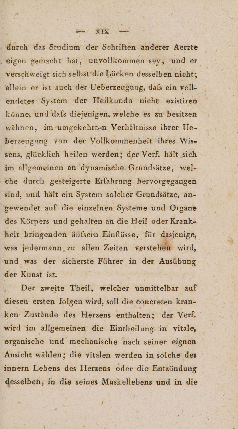 ‚ durch das Studium der Schriften anderer Aerzte „eigen gemacht hat, unvollkommen sey, 'und er verschweigt sich selbstdie Lücken desselben nicht; allein er ist auch der Ueberzeugung, daß ein voll- endetes System der Heilkunde nicht existiren ÜS könne, und dafs diejenigen, welche es zu besitzen wähnen, im ‘umgekehrten Verhältnisse ihrer Ue- berzeugung von der Vollkommenheit ihres Wis- sens, glücklich heilen werden; der Verf. hält sich im allgemeinen an dynamische. Grundsätze, wel- ‚che durch gesteigerte Erfahrung hervorgegangen sind, und hält ein System solcher Grundsätze, an- ‚gewendet. auf die einzelnen Systeme und Organe des Körpers und gehalten an die Heil oder Krank- heit bringenden äufsern Einflüsse, für dasjenige, was jedermann_zu allen Zeiten verstehen wird, und was der sicherste Führer in der Ausübung der Kunst ist. | ‚. Der zweite Theil, welcher twnmittelbar auf diesen ersten folgen wird, soll die concreten kran- ken’ Zustände des Herzens enthalten; der Verf. wird im ‚allgemeinen die Eintheilung in vitale, organische und mechanische nach seiner eignen Ansicht wählen; die vitalen werden in solche des innern Lebens des Herzens oder die Entzündung desselben, in die seines Muskellebens und in die ” N