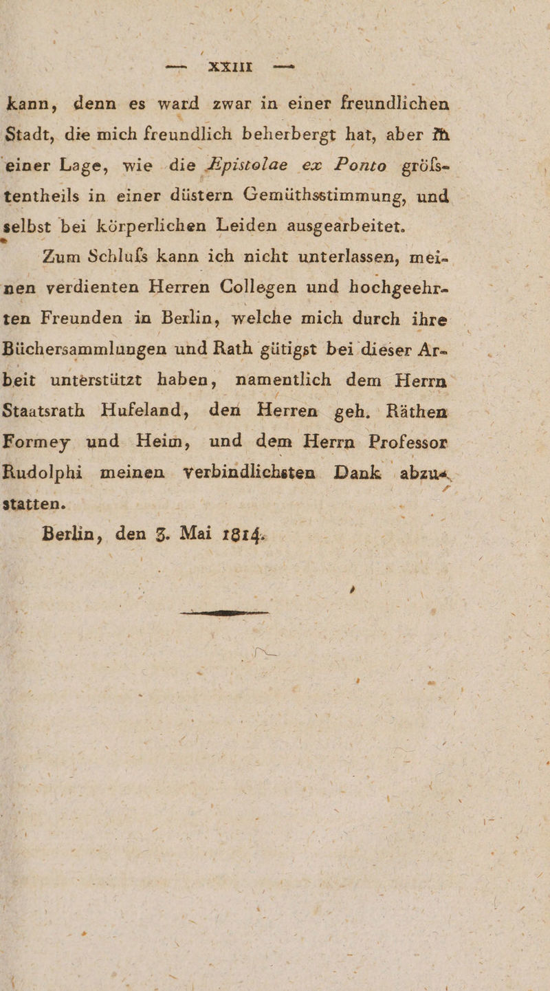 / — xXXIU — kann, denn es ward zwar in einer eiadlichen | Stadt, die mich feeundlich beherbergt hat, aber Mh ‚einer Lage, wie ‚die Epistolae ex Ponto gröls- tentheils in einer düstern Gemüthsstimmung, und selbst bei körperlichen Leiden ausgearbeitet. i Zum Schlufs kann ich nicht unterlassen, mei- nen verdienten Herren Collegen und hochgeehr- ten Freunden in Berlin, welche mich durch ihre Büchersammlungen und Rath gütigst bei dieser Ar- beit unterstützt haben, namentlich dem Herrn Staatsrath Hufeland, den Herren geh. Räthen Formey und Heim, und dem Herrn Brofessor Rudolphi meinen verbindlichsten Dank ‚abzun, statten. | | Berlin, den 3. Mai 1814.