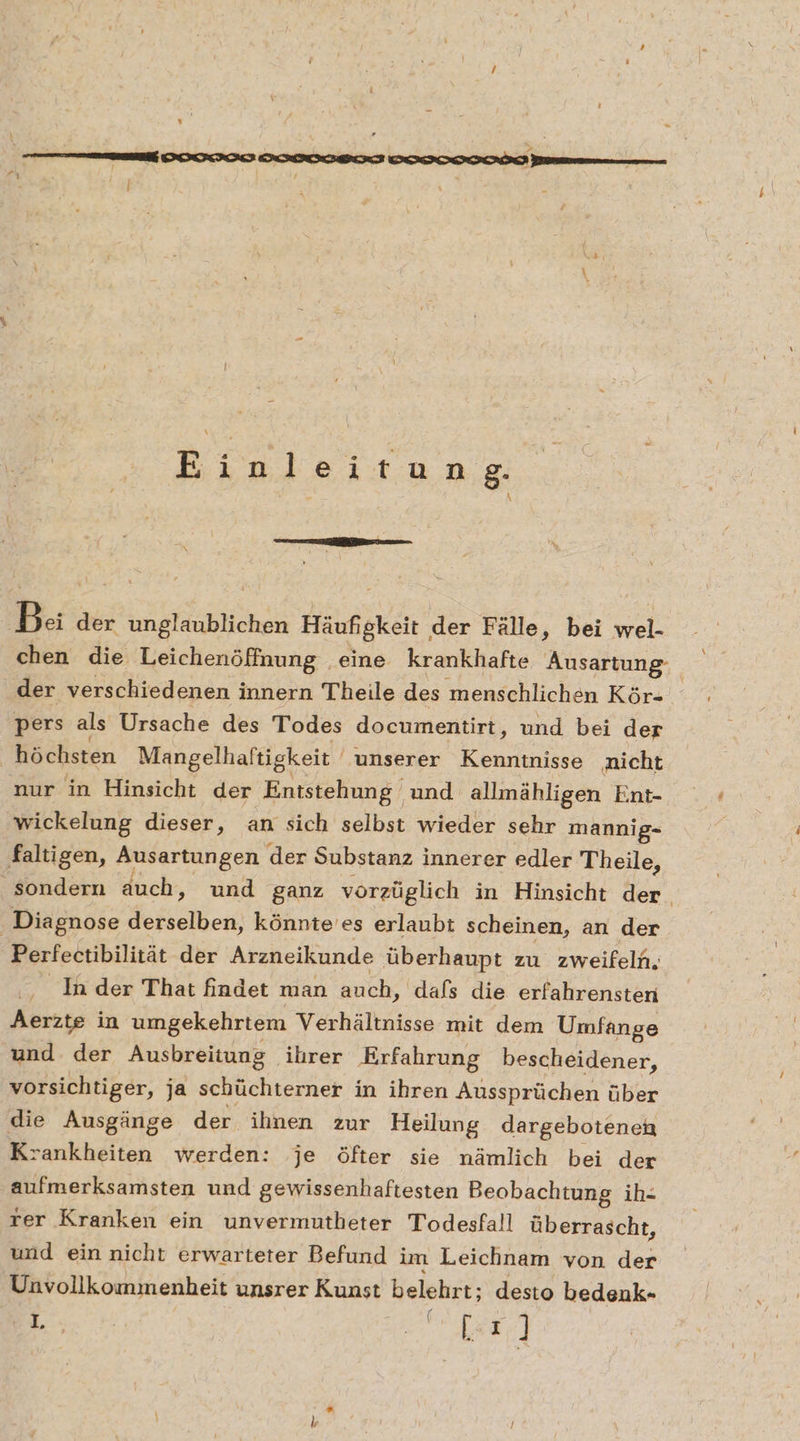 Einleitung. Ba der abe Häufigkeit. der Fälle, bei wel- chen die Leichenöffnung eine krankhafte Äusartung- der verschiedenen innern Theile des menschlichen Kör- pers als Ursache des Todes documentirt, und bei der höchsten Mangelhaftigkeit unserer aa, nicht nur in Hinsicht der Entstehung und allmähligen Ent- wickelung dieser, an sich selbst wieder sehr mannig- faltigen, Ausartungen der Substanz innerer edler Theile, sondern auch, und ganz vorzüglich in Hinsicht der. Diagnose deftelben. könnte'es erlaubt scheinen, an der Perfectibilität der Arzneikunde überhaupt zu zweifeln. Inder That findet man auch, dafs die erfahrensten Aerzte in umgekehrtem Verhältnisse mit dem Umfange und der Ausbreitung ihrer Erfahrung bescheidener, vorsichtiger, ja schüchterner in ihren Aussprüchen über die Ausgänge der ihnen zur Heilung dargebotenen Krankheiten werden: je öfter sie nämlich bei der aufmerksamsten und gewissenhaftesten Beobachtung ih- rer Kranken ein unvermutbeter Todesfall überrascht, und ein nicht erwarteter Befund im Leichnam von der Unvollkommenheit unsrer Kunst belehrt; desto bedenk- ef ie