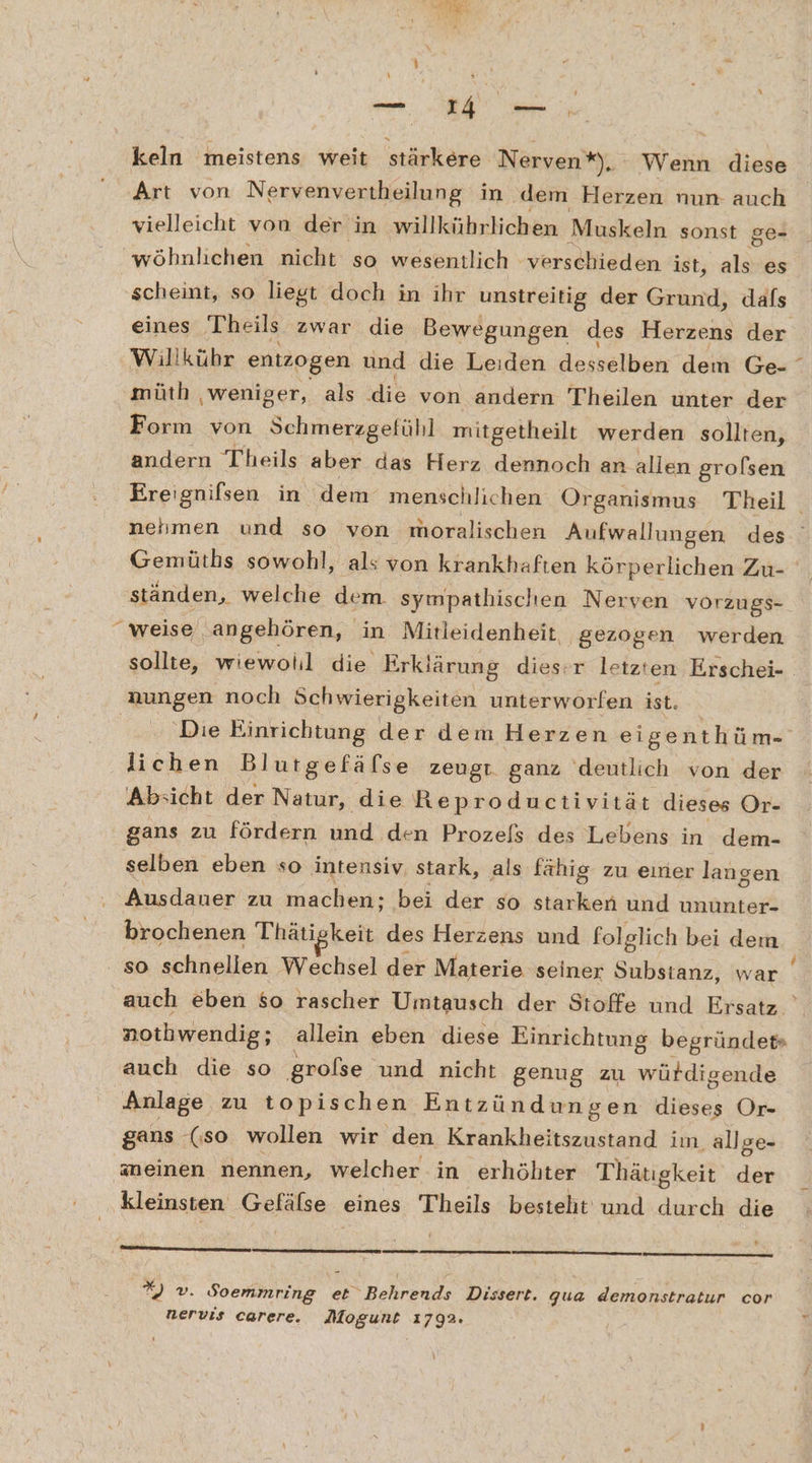 I) keln meistens weit stärkere Nerven*), Wenn diese Art von Nervenvertheilung in ‚dem Herzen nun- auch vielleicht von der in willkührlichen Muskeln sonst ge- “wöhnlichen nicht so wesentlich ‘verschieden ist, als es scheint, so liegt doch in ihr unstreitig der Grund, dafs eines Theils zwar die Bewegungen des Herzens der Willkühr entzogen und die Leiden desselben dem Ge- müth ‚weniger, als die von andern Theilen unter der Form von Schmerzgefühl mitgetheilt werden sollten, andern Theils aber das Herz dennoch an allen grolsen Ereignifsen in dem menschlichen Organismus Theil nehmen und so von moralischen Aufwallungen des Gemüths sowohl, als von krankhaften körperlichen Zu- ständen, welche dem. sympathischen Nerven vorzugs- sollte, wiewolil die Erklärung dies-r letzten Erschei- ‚Die Einrichtung der dem Herzen eigenthüm- lichen Blutgefäfse zeugt. ganz deutlich von der Absicht der Natur, die Reproductivität dieses Or- gans zu fördern und den Prozefs des Lebens in dem- selben eben so intensiv. stark, als fähig zu einer langen Ausdauer zu machen: bei der so starken und ununter- brochenen Thätigkeit des Herzens und folglich bei dem so schnellen Wechsel der Materie seiner Substanz, war auch eben so rascher Umtausch der Stoffe und Ersatz ' nothwendig; allein eben diese Einrichtung begründet» auch die so grolse und nicht genug zu würdigende Anlage zu topischen Entzündungen dieses Or- aneinen nennen, welcher in erhöhter Thätigkeit der kleinsten Gefälse eines Theils besteht und durch die _ 2) v. Soemmring eb“ Behrends Dissert. qua demonstratur cor nervis carere. Mogunt 1792.