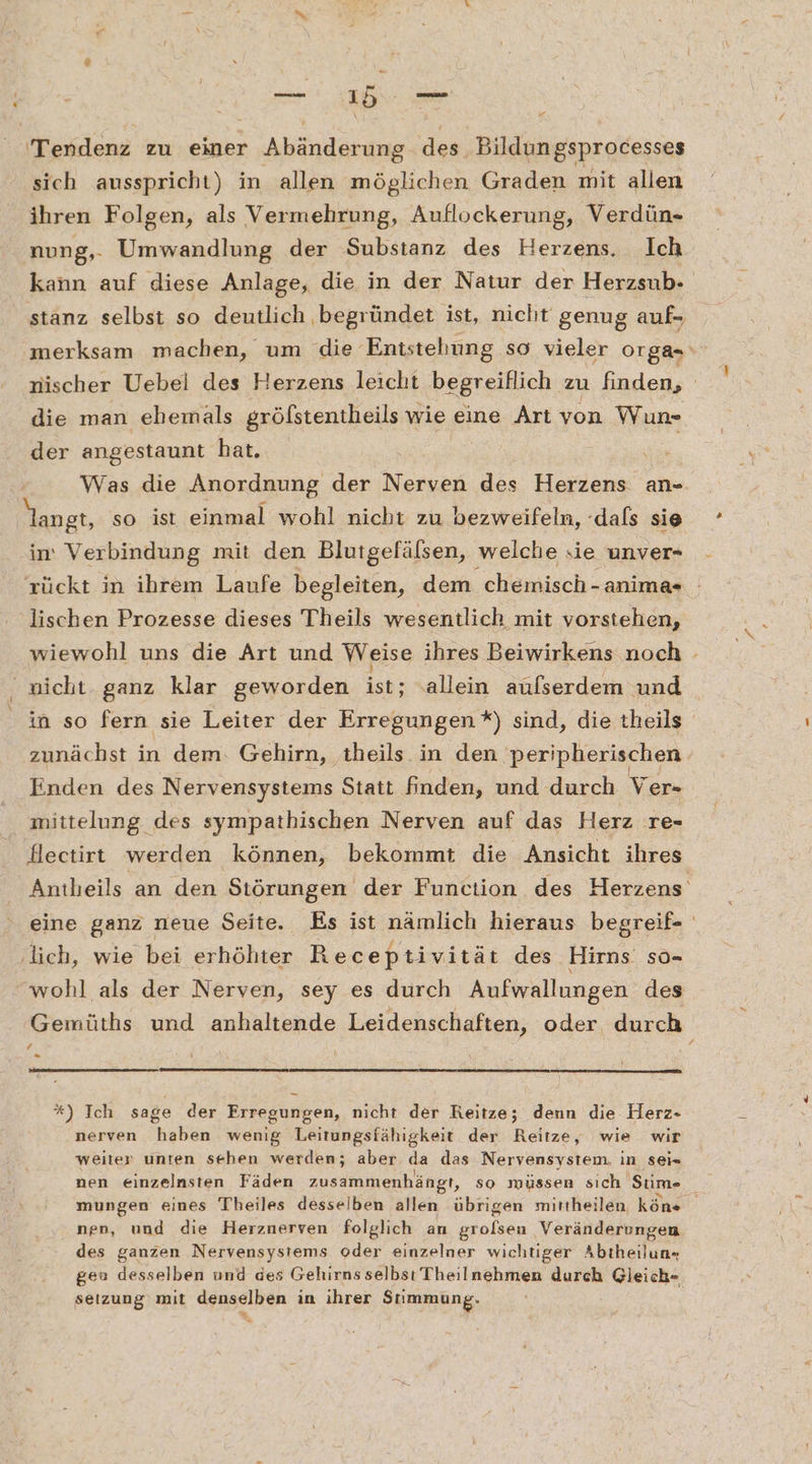 Tendenz zu einer Abänderung des, Bildungsprocesses sich ausspricht) in allen möglichen Graden mit allen ihren Folgen, als Vermehrung, Auflockerung, Verdün- nung,- Umwandlung der Substanz des Herzens. Ich kann auf diese Anlage, die in der Natur der Herzsub- stanz selbst so deutlich begründet ist, nicht genug auf- ‚merksam machen, um die Entstehung so vieler orga=‘ nischer Uebel des Herzens leicht begreiflich zu finden, die man ehemals gröfstentheils wie eine Art von Wun- der angestaunt hat. Ä Was die Anordnung der Nerven des Herzens an- angt, so ist einmal wohl nicht zu bezweifeln, -dals sie in: Verbindung mit den Blutgefälsen, welche sie unver- rückt in ihrem Laufe begleiten, dem chemisch -anima- lischen Prozesse dieses Theils wesentlich mit vorstehen, wiewohl uns die Art und Weise ihres Beiwirkens noch - nicht. ganz klar geworden ish; allein aufserdem und in so fern sie Leiter der Erregungen*) sind, die theils zunächst in dem: Gehirn, ‚theils.in den peripherischen. Enden des Nervensystems Statt finden, und durch Ver- mittelung des sympathischen Nerven auf das Herz re- Slectirt werden können, bekommt die Ansicht ihres Antheils an den Störungen der Function des Herzens‘ eine ganz neue Seite. Es ist nämlich hieraus begreif- ‚lich, wie bei erhöhter Receptivität des Hirns' so- wohl als der Nerven, sey es durch Aufwallungen des Gemüths und anhaltende Leidenschaften, oder, durch / %) Ich sage der Erregungen, nicht der Reitze; denn die Herz- nerven haben wenig Leitungsfähigkeit der Reitze, wie wir weiter unten sehen werden; aber da das Nervensystem. in sei- nen einzelnsten Fäden zusammenhängt, so müssen sıch Stim- mungen eines Tbheiles desselben allen übrigen mittheilen, köns nen, und die Herznerven folglich an grolsen Veränderungen des ganzen Nervensystems oder einzelner wichtiger Abtheilun- geu desselben und des Gehirns selbsı Theilnehmen durch Gleich- setzung mit denselben in ihrer Stimmung.