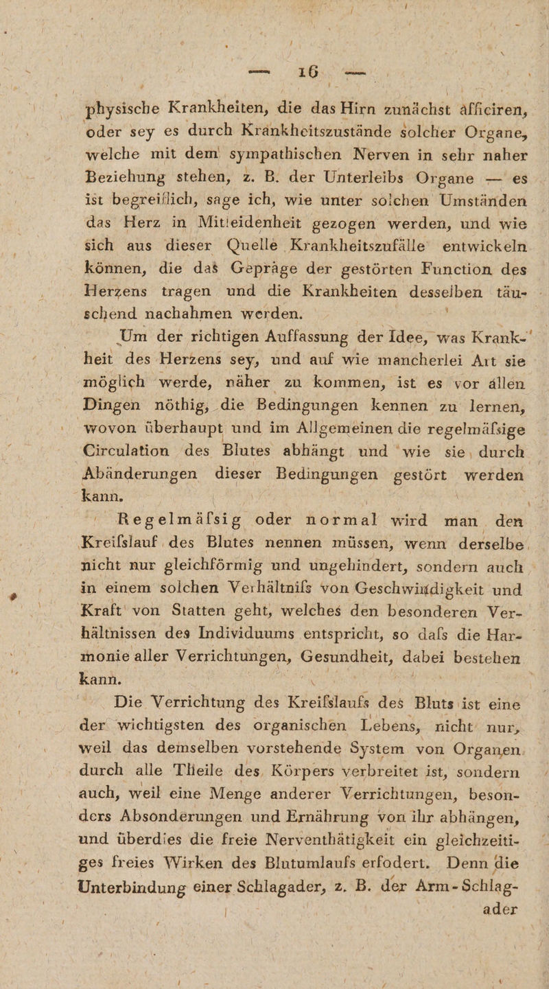 fföyalche Krankheiten, die ab Hirn Echt Affieiren, oder sey es durch Krankheitszustände solcher Organe, welche mit dem sympathischen Nerven in sehr naher Beziehung stehen, z. B. der Unterleibs Organe — es ist begreiflich, sage ich, wie unter solchen Umständen das Herz in Mitieidenheit gezogen werden, und wie sich aus dieser Quelle Krankheitszufälle entwickeln können, die das Gepräge der gestörten Function des Herzens tragen und die Krankheiten desseiben täu- - schend nachahmen werden. Um der richtigen Auffassung der Idee, was Krank-' heit des Herzens sey, und auf wie mancherlei Aıt sie möglich werde, näher zu kommen, ist es vor ällen Dingen nöthig, die Bedingungen kennen zu lernen, wovon überhaupt und im Allgemeinen die regelmäßsige Circulation des Blutes abhängt und ‘wie sie, durch Abänderungen dieser Bedingungen gestört werden kann. \ | Regelmäfsig oder höre wird man den li des Blutes nennen müssen, wenn derselbe. nicht nur gleichförmig und ungehindert, sondern auch in einem solchen Verhältnifs von Geschwindigkeit und Kraft von Statten geht, welches den besonderen Ver- hältnissen des Individuums entspricht, so dafs die Har- monie aller Verrichtungen, Gesundheit, a NE ORER kann. Die Verrichtung des Kreifslaufs des Bluts ist eine der wichtigsten des organischen Lebens, nicht‘ nur, weil das demselben vorstehende System von Organen durch alle Tlieile des, Körpers verbreitet ist, sondern auch, weil eine Menge anderer Verrichtungen, beson- ders Absonderungen und Ernährung von ihr abhängen, und überdies die freie Nerventhätigkeit ein gleichzeiti- ges freies Wirken des Blutumlaufs erfadert. Denn die Unterbindung einer Schlagader, z. B. der Arm- Schlag- | ader