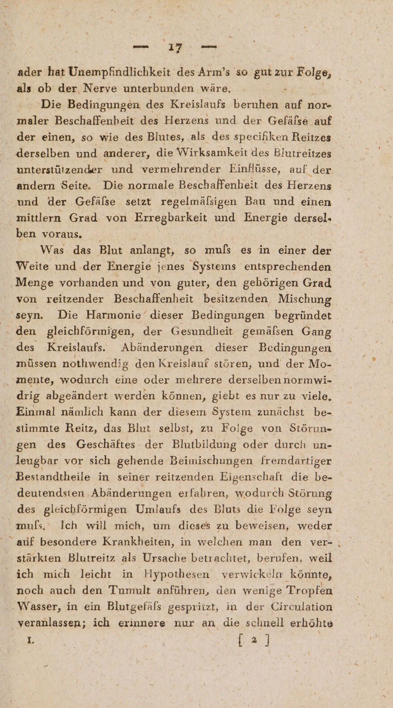als ob der, Nerve unterbunden wäre. = Die Bedingungen des Kreislaufs beruhen auf nor- maler Beschaffenheit des Herzens und der Gefäfse auf der einen, so wie des Blutes, als des speciliken Reitzes _ derselben und ‚anderer, die Wirksamkeit des Bhutreitzes Enterstülscnier und vermehrender Einflüsse, auf der andern Seite. Die normale Beschaffenheit des Herzens und der Gefälse setzt regelmälsigen Bau und einen mittlern Grad von Erregbarkeit und Energie dersel. ben voraus. = Was das Blut anlangt, so muls es in einer der Weite und der Energie jenes Systems entsprechenden Menge vorhanden und von guter, den gehörigen Grad von reitzender Beschaffenheit besitzenden Mischung, ‘seyn. Die Harmonie‘ dieser Bedingungen begründet den gleichförmigen, der Gesundheit gemälsen Gang des Kreislaufs. Abänderungen dieser Bedingungen müssen nothwendig den Kreislauf stören, und der Mo- . mente, wodurch eine oder mehrere derselben normwi- drig abgeändert werden können, giebt es nur zu viele, Einmal nämlich kann der diesem System zunächst be- siimmte Reitz, das Blut selbst, zu Folge von Störun- gen des Geschäftes der Blutbildung oder durch un- leugbar vor sich gehende Beimischungen fremdartiger Bestandtheile in seiner reitzenden Eigenschaft die be- deutendsten Abänderungen erfahren, wodurch Störung des gleichförmigen Umlaufs des Bluts die Fölge seyn mufs. Ich will mich, um dieses zu beweisen, weder “ auf besondere Krankheiten, in welchen man den ver- . stärkten Blutreitz als Ursache betrachtet, berufen, weil ich mich leicht in Hypothesen verwickeln könnte, noch auch den Tumnult anführen, den wenige Tropfen Wasser, in ein Blutgefäls gespriizt, in der Circnlation veranlassen; ich erinnere nur an die sclinell erhöhte 1. | [2] |