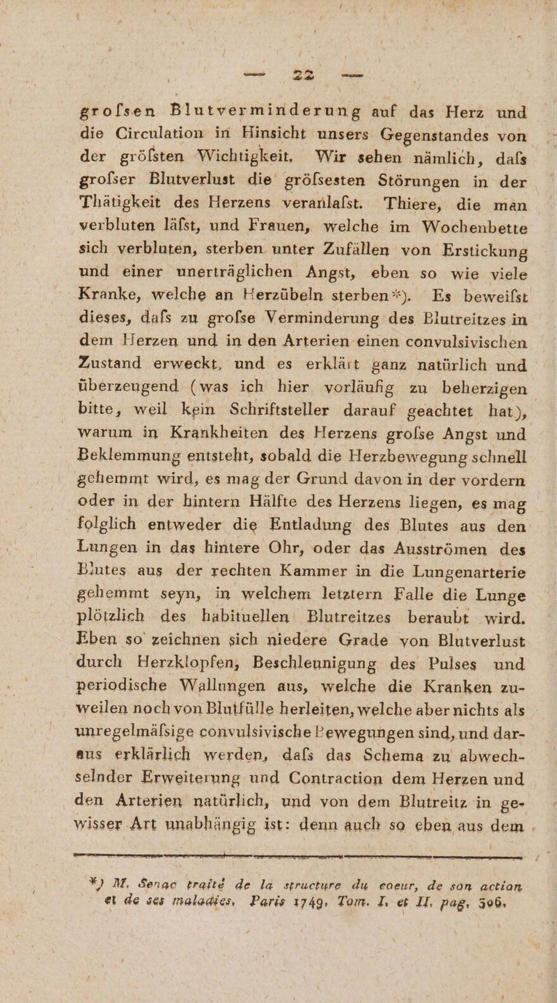 &gt; grolsen Blutverminderung auf das Herz und die Circulation in Hinsicht unsers Gegenstandes von der gröfsten Wichtigkeit, Wir sehen nämlich, dafs grofser Blutverlust die grölsesten Störungen in der Thätigkeit des Herzens veranlafst. Thiere, die man verbluten läfst, und Frauen, welche im Wochenbette sich verbluten, sterben. unter Zufällen von Erstickung und einer unerträglichen Angst, eben so wie viele Kranke, welche an Herzübeln sterben“). Es beweißst dieses, dafs zu grofse Verminderung des Blutreitzes in dem Herzen und in den Arterien einen convulsivischen Zustand erweckt, und es erklärt ganz natürlich und überzeugend (was ich hier vorläufig zu beherzigen bitte, weil kein Schriftsteller darauf geachtet hat), warum in Krankheiten des Herzens grolse Angst und Beklemmung entsteht, sobald die Herzbewegung schnell gehemmt wird, es mag der Grund davon in der vordern oder in der hintern Hälfte des Herzens liegen, es mag folglich entweder die Entladung des Blutes aus den Lungen in das hintere Ohr, oder das Ausströmen des Blutes aus der rechten Kammer in die Lungenarterie gehemmt seyn, in welchem letztern Falle die Lunge plötzlich des habituellen Blutreitzes beraubt wird. Eben so zeichnen sich niedere Grade von Blutverlust ‚durch Herzklopfen, Beschleunigung des Pulses und periodische Wallungen aus, welche die Kranken zu- weilen noch von Blutfülle herleiten, welche abernichts als unregelmäfsige convulsivische Pewegungen sind, und dar- aus erklärlich werden, dafs das Schema zu abwech- selnder Erweiterung und Contraction dem Herzen und den Arterien natürlich, und von dem Blutreitz in ge- wisser Art unabhängig ist: denn auch so eben aus dem , *) M, Senac trait&amp; de la structure du ceoeur, de son action ei de ses maladies, Paris 1749, Tom. I. et II, pag. 306,