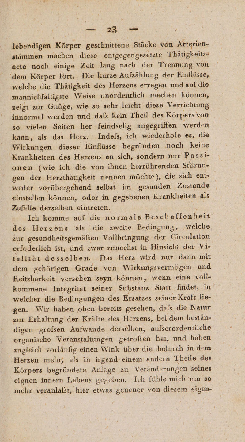 = a lebendigen Körper geschnittene Stücke von Arterien- stämmen machen diese entgegengesetzte Thätigkeits- acte noch einige Zeit lang nach der Trennung von ‘dem Körper fort. Die kurze Aufzählung der Einflüsse, | welche die Thätigkeit des Herzens erregen und aufdie mannichfaltigste Weise unordentlich machen können, zeigt zur Gnüge, wie so sehr leicht diese Verrichtung innormal werden und dafs kein Theil des Körpers‘ von so vielen Seiten her feindselig angegriffen werden kann, als das Herz. Indelfs, ich wiederhole es, die Wirkungen dieser Einflüsse begründen noch keine Krankheiten des Herzens an sich, sondern nur Passi- onen (wie ich die von ihnen herrührenden Störun- gen der Herzthätigkeit nennen möchte), die sich ent- ‘weder vorübergehend selbst im gesunden Zustande einstellen können, oder in gegebenen Krankheiten als Zufälle derselben eintreten. Ich komme auf die normale Beschaffenheit des Herzens ‘ls die zweite Bedingung, welche zur gesundheitsgemälsen Vollbringung der Circulation erfoderlich ist, und zwar zunächst in Hinsicht der Vi- talität desselben. Das Herz wird nur dann mit dem gehörigen Grade von Wirkungsvermögen und Reitzbarkeit versehen seyn können, wenn eine voll- kommene Integrität seiner Substanz Statt findet, m welcher die Bedingungen des Ersatzes seiner Kraft lie- gen. Wir haben oben bereits gesehen, dafs die Natur zur Erhaltung der Kräfte des Herzens, bei dem bestän- digen grofsen Aufwande derselben, aufserordentliche organische Veranstaltungen getroffen hat, und haben zugleich vorläufig einen Wink über die dadurch in dem Herzen mehr, als in irgend einem andern Theile des Körpers begründete Anlage zu Veränderungen seines eignen innern Lebens gegeben. Ich fühle mich um so mehr veranlafst, hier etwas genauer von diesem eigen-
