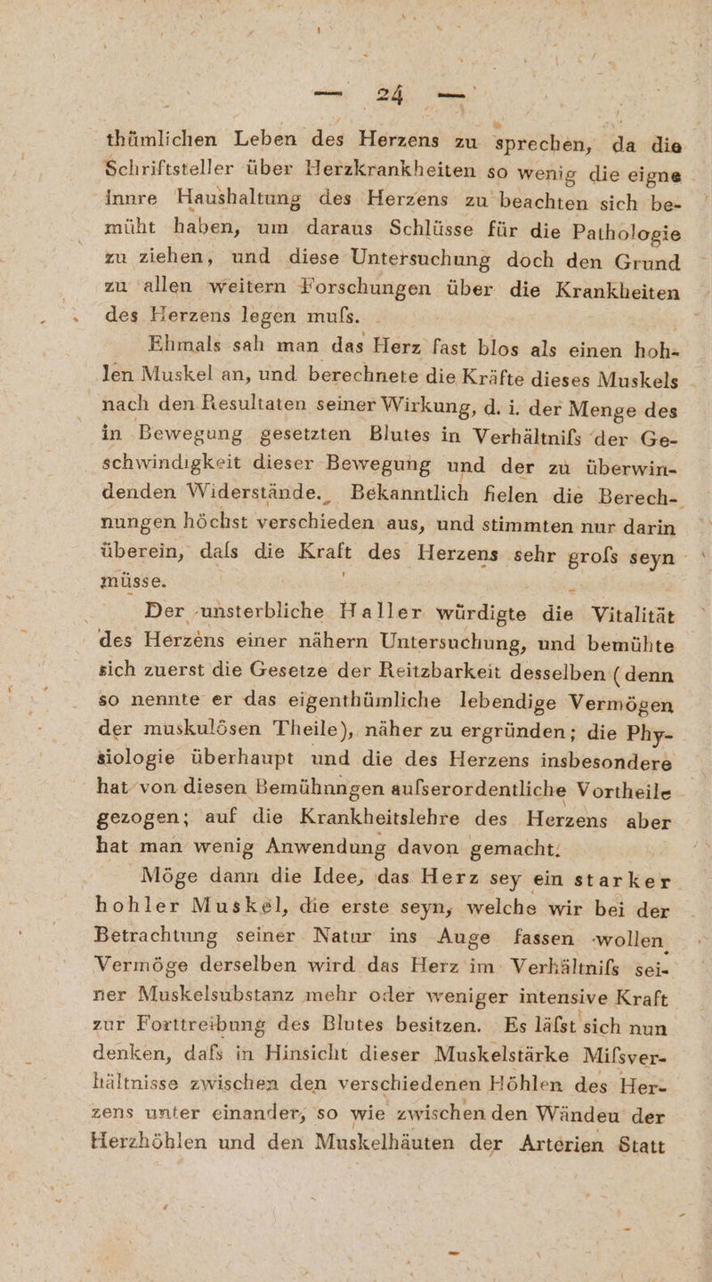 thfimlichen Leben des: Hindi zu sprechen, FE die Schriftsteller über Herzkrankheiten so wenig die eigne innre Haushaltung des Herzens zu beachten sich be- müht haben, um daraus Schlüsse für die Pathologie zu ziehen, und diese Untersuchung doch den Grund zu allen weitern Forschungen über die Krankheiten des Herzens legen mußs. Ehmals sah man das Herz fast blos als einen kohs nach den.Resultaten seiner Wirkung, d. i. der Menge des in Bewegung gesetzten Blutes in Verhältnifs der Ge- schwindigkeit dieser Bewegung und der zu überwin- denden Widerstände. Bekanntlich fielen die Berech- nungen höchst rede aus, und stimmten nur darin müsse. | # : Der ‚unsterbliche Haller würdigte die Vitalität des Herzens einer nähern Untersuchung, und bemühte sich zuerst die Gesetze der Reitzbarkeit desselben (denn so nennte er das eigenthümliche lebendige Vermögen der muskulösen Theile), näher zu ergründen; die Phy- siologie überhaupt und die des Herzens insbesondere gezogen; auf die Krankheitslehre des Herzens aber hat man wenig Anwendung davon gemacht. hohler Muskel, die erste seyn, welche wir bei der Betrachtung seiner Natur ins Auge fassen ‚wollen, Vermöge derselben wird das Herz im Verhältnifs sei- ner Muskelsubstanz mehr oder weniger intensive Kraft. zur Forttreibung des Blutes besitzen. Es läfsı sich nun denken, dafs in Hinsicht dieser Muskelstärke Milsver- hältnisse zwischen den verschiedenen Höhlen des Her- zens unter einander, so wie zwischen den Wändeu der Herzhöhlen und den Muskelhäuten der Arterien Statt