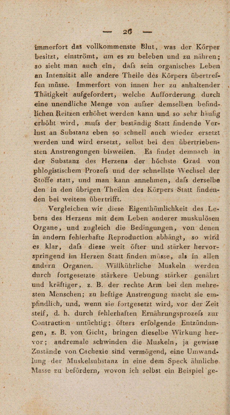 immerfort das vollkommenste Blut, was der Körper besitzt, einströmt, um es zu beleben und zu nähren; so sieht man auch ein, dafs sein organisches Leben an Intensität alle andere Theile des Körpers übertref- fen müsse. Immerfort von innen her zu anhaltender Thätigkeit aufgefordert, welche Aufforderung, durch eine unendliche Menge von aulser demselben befind- ‚ lichen Reitzen erhöhet werden kann und so sehr häufig erhöht wird, mufs der beständig Statt findende Ver- lust an Substanz eben so schnell auch wieder ersetzt ‚werden und wird ersetzt, selbst bei den übertrieben- sten Anstrengungen bisweilen. Es findet demnach in der Substanz des Herzens der höchste Grad von phlogistischem Prozels und der schnellste Wechsel der Stoffe statt, und man kann annehmen, dafs derselbe den in den übrigen Theilen des Körpers Statt finden- den bei weitem übertrifft. | f Vergleichen wir diese Eigenthümlichkeit des .Le- bens des Herzens mit dem Leben anderer muskulösen Organe, und zugleich die Bedingungen, von denen in andern fehlerhafte Reproduction abhängt, so wird es klar, dafs diese weit öfter und stärker hervor- springend im Herzen Statt finden müsse, als in allen andern Organen. Willkührliche Muskeln werden durch fortgesetzte stärkere Uebung stärker genährt und kräftiger ‚„ 2. B. der rechte Arm bei den mehre- sten Menschen; zu heftige Anstrengung macht sie em- pfindlich, und, wenn sie fortgesetzt wird, vor der Zeit steif, d. h. durch fehlerhaften Ernährungsprozels zur Contraction untüchtig;. öfters erfolgende Entzündun- gen, z. B. von Gicht, bringen dieselbe Wirkung her- - vor; andremale schwinden die Muskeln, ja gewisse Zustände von Oachexie sind vermögend, eine Umwand- lung der Muskelsubstanz in eine dem Speck ähnliche. Masse zu befördern, wovon ich selbst ein Beispiel ge-