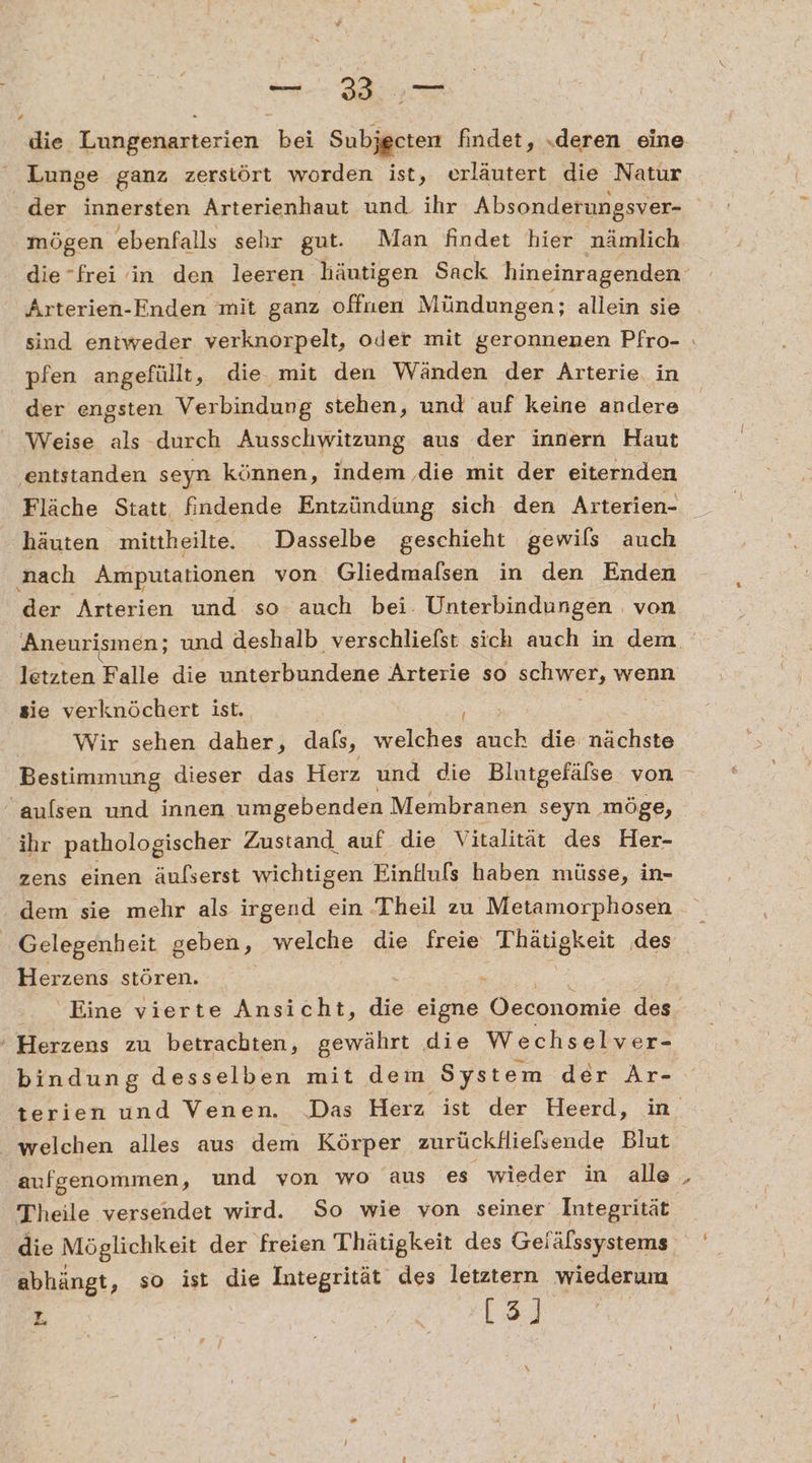 a. die Lungenarterien bei Subjgcten findet, „deren eine Lunge ganz zerstört worden ist, erläutert die Natur der innersten Arterienhaut und. ihr Absonderungsver- mögen ebenfalls sehr gut. Man findet hier nämlich die”frei in den leeren häutigen Sack hineinragenden Arterien-Enden mit ganz offuen Mündungen; allein sie sind entweder verknorpelt, oder mit geronnenen Pfro- : pfen angefüllt, die mit den Wänden der Arterie. in der engsten Verbindung stehen, und auf keine andere Weise als durch Ausschwitzung aus der innern Haut ‚entstanden seyn können, indem ‚die mit der eiternden Fläche Statt, findende Entzündung sich den Arterien- häuten mittheilte. Dasselbe geschieht gewils auch nach Amputationen von Gliedmalsen in den Enden der Arterien und so auch bei. Unterbindungen von Aneurismen; und deshalb verschliefst sich auch in dem letzten Falle die unterbundene Arterie so schwer, wenn sie verknöchert ist. Wir sehen daher, dafs, welches auch die nächste Bestimmung dieser das Herz und die Blutgefälse von “ aulsen und innen umgebenden Membranen seyn ‚möge, ihr pathologischer Zustand auf die Vitalität des Her- zens einen äufserst wichtigen Einfufs haben müsse, in- dem sie mehr als irgend ein Theil zu 'Metamorphosen Gelegenheit geben, welche die freie Thayigkeit ‚des Herzens stören. x Eine vierte Ansicht, die eigne ER des. ' Herzens zu betrachten, gewährt die Wechselver- bindung desselben mit dem ‚System der Ar- terien und Venen. Das Herz ist der Heerd, in welchen alles aus dem Körper zurückllielsende Blut aufgenommen, und von wo aus ‘es wieder in alle Theile versendet wird. So wie von seiner Integrität die Möglichkeit der freien Thätigkeit des Gelälssystems abhängt, so ist die Integrität des letztern wiederum L. | | &lt; [3]}