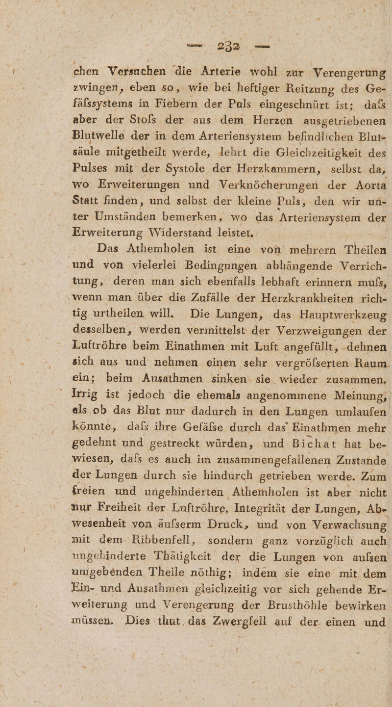 chen Versuchen die Arterie wohl zur Verengerung zwingen, eben so, wie bei heftiger Reitzung des Ge- fälssystems in Fiebern der Puls eingeschnürt ist; dals aber der Stols der aus dem Herzen ausgetriebenen Blutwelle der in dem Arteriensystem befindlichen Blut- RR mitgetheilt werde, lehrt die Gleichzeitigkeit des Pulses mit‘ der Systole der Herzkammern, selbst da, wo Erweiterungen und Verknöcherungen der Aorta Statt finden, und selbst der kleine Puls, den wir un- ter Umständen bemerken, wo das Arteriensystem der Erweiterung Widerstand leistet, Das Athemholen ist eine von mehrern Theilen ‚und von vielerlei Bedingungen abhängende Verrich- tung, deren man sich ebenfalls lebhaft erinnern mufs, wenn man über die Zufälle der Herzkrankheiten rich- tig urtheilen will. Die Lungen, das Hauptwerkzeug desselben, werden vermittelst: der Verzweigungen der Luftröhre beim Einathmen mit Luft angefüllt, ‚„.dehnen sich aus und nehmen einen sehr vergrölserten. Raum. ein; beim Ausathmen sinken: sie_ wieder zusammen. Irrig ist jedoch ‘die ehemals angenommene Meinung, als ob das Blut nur dadurch in den Lungen umlaufen könnte, dafs ihre Gefäfse durch das’ Einathmen mehr gedehnt und gestreckt würden, und Bichat hat be- wiesen, dafs es auch im zusammengefallenen Zustande der Lungen durch sie hindurch getrieben werde. Zum freien und ungehinderten Aithemholen ist aber nicht Mur Freiheit der Lufiröhre, Integrität der Lungen, Ab- wesenheit von äufserm Druck, und von Verwachsung. mit dem: Ribbenfell, sondern ganz vorzüglich auch‘ ungehinderte Thätigkeit der die Lungen von außen umgebenden Theile nöthig; indem sie eine mit dem Ein- und Ausathmen gleichzeitig vor sich gehende Er- weiterung und Verengerung der Brusthöhle bewirken inüssen. Dies ıhut. das Zwergfell auf der. einen und