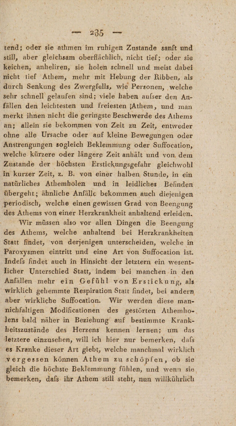 ve er | tend; oder sie atımen im rmhigen Zustande sanft und still, aber gleichsam oberflächlich, nicht tief; oder sie keichen, anheliren, sie holen schnell und meist dabei nicht tief 'Athem, mehr mit Hebung der Ribben, als durch Senkung des Zwergfells, wie Personen, welche sehr schnell gelaufen sind; viele haben aufser den An- fällen den leichtesten und freiesten jAthem, und man merkt ihnen nicht die geringste Beschwerde des Athems an; allein sie bekommen von Zeit zu Zeit, entweder ohne alle Ursache oder auf kleine Bewegungen oder Anstrengungen sogleich Beklemmung oder Suffocation, welche kürzere oder längere Zeit anhält und von, dem Zustande der ' höchsten Erstickungsgefahr gleichwohl in kurzer Zeit, z. B, von einer halben Stunde, in ein natürliches Athemholen und in leidliches Befinden übergeht; ähnliche Anfälle bekommen auch diejenigen ‚periodisch, welche einen gewissen Grad von Beengung U Athems von einer Herzkrankheit anhaltend erleiden. Wir müssen also vor allen Dingen die Beengung des Athems, welche anhaltend bei Herzkrankheiten Statt findet, von derjenigen unterscheiden, welche in Paroxysmen eintritt und eine Art von Suffocation ist. Indefs findet auch in Hinsicht der letztern ein wesent- licher Unterschied Statt, indem bei manchen in den Anfallen mehr ein Gefühl von Erstickung, als wirklich gehemmte Respiration Stait findet, bei andern aber wirkliche Suffocation. Wir werden diese man- nichfaltigen Modificationen des gestörten Aıhemho-., lens bald näher in Beziehung‘ auf bestimmte Krank- heitszustände des Herzens kennen lernen; um das letztere einzusehen, will ich hier nur bemerken, dafs es Kranke dieser Art giebt, welche manchmal wirklich vergessen können Athem zu schöpfen, ob sie gleich die höchste Beklemmung fühlen, und wenn sie, bemerken, dafs- ihr Athem still steht, nun willkührlich