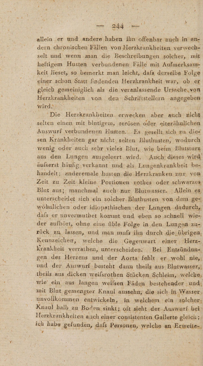 ==. 344 | allein er und andere haben ihn offenbar auch in'an- dern chronischen Fällen von Herzkrankheiten verwech- selt und wenn .man die Beschreibungen solcher, mit heftigem Husten verbundenen Fälle mit Aufmerksam- keit lieset, so bemerkt man leicht, dals derselbe Folge einer schon Statt findenden Herzkrankheit war, ob er gleich gemeiniglich als die veranlassende Ursache, von Herzkrankheiten von den Schriftstellern angegeben wirds Ä - 'Die Herzkrankheiten. eriwerkän aber ich dicht Auswurf verbundenen Hlusten.‘,. Es. gesellt, sich. zu die- sen Krankheiten gar nicht, selten Bluthusten, wodurch aus den Lungen ausgeleert wird. \Auch! dieses wird’ aufserst häulig: verkannt und'als Lungenkrankbeit be- handelt; anderemale husten die Herzkranken nur von Blut aus; manchmal auch’ nur Blutwasser. Allein es unterscheidet sich ein solcher. Bluthusten von dem ge- wöhnlichen ‚oder idiopathischen der Lungen dadurch, dals er unvermuthet kommt und eben so schnell wie- der aufhört, ohne eine üble Folge in,den Lungen zu- rück zu lassen, und man mufs ihn durch die; ‚übrigen, Kennzeichen, welche die Gegenwart einer Herz- krankheit verrkihän, unterscheiden. Bei Entzündun- gen des Herzens und der Aorta fehlt er. wohl nie,: und der Auswurf besteht dann theils aus ‚Blutwasser,| theils aus dicken weilsrothen Stücken. Schleim, welche, init Blut gemengter Knaul aussehn, die sich in RG unvollkommen entwickeln, in welchem ein, ‚solcher; Knanl halb zu Boden sinkt; oft sieht der Auswurf bei Herzkrankheiten‘ auch einer consistenten Gallerte gleich; ich habe gefunden, dals Pexsonen, welche. an Exiweilen, # |
