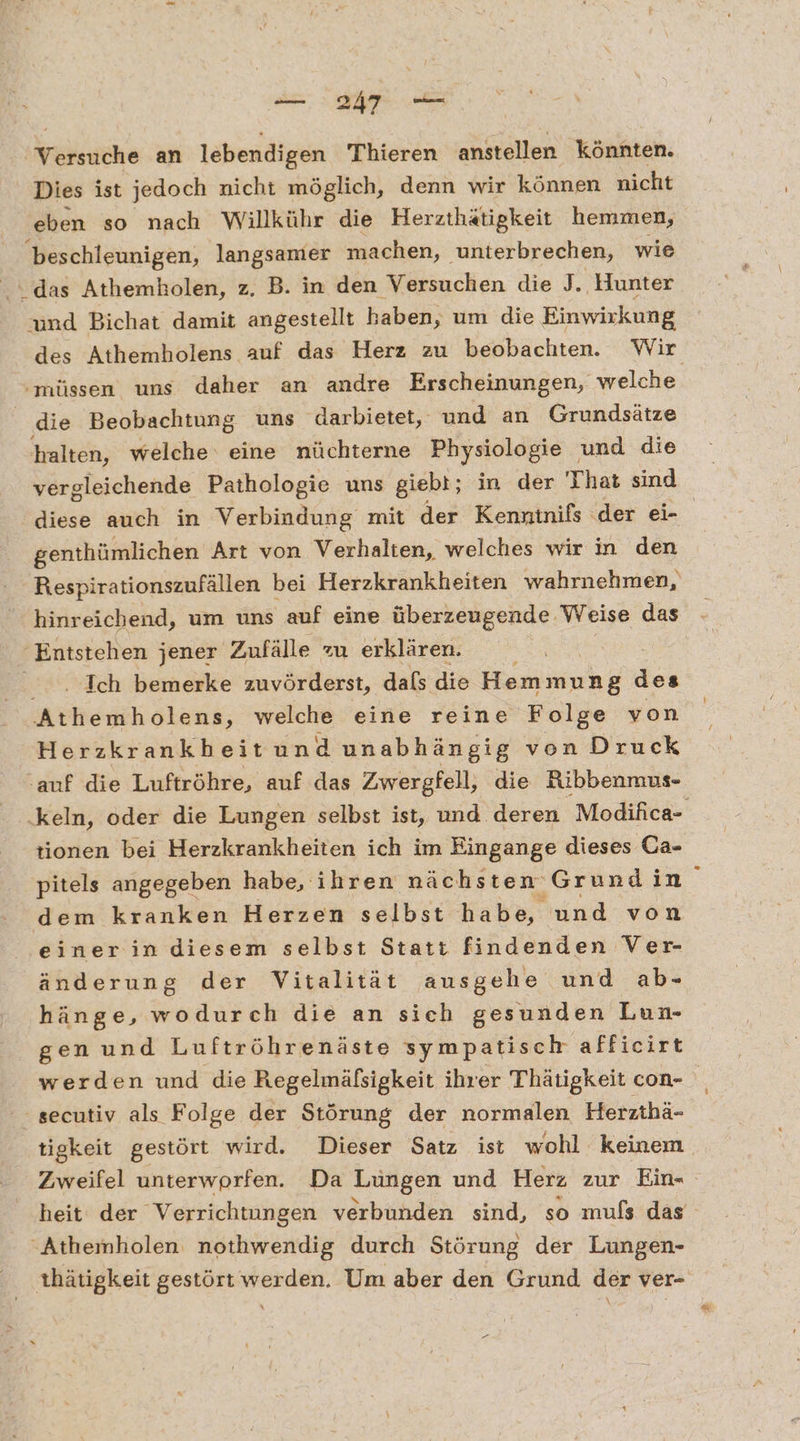 Srsiniähe an lebendigen Thieren anstellen könnten. Dies ist jedoch nicht möglich, denn wir können nicht eben so nach Willkühr die Herzthätigkeit hemmen, SO langsamer machen, ‚unterbrechen, wie “das Athemholen, z. B. in den Versuchen die J. Hunter und Bichat damit angestellt baben, um die Einwirkung des Athemholens auf das Herz zu beobachten. Wir ‚müssen uns daher an andre Erscheinungen, welche ‚die Beobachtung uns darbietet, und an Grundsätze halten, welche‘ eine nüchterne Physiologie und die vergleichende Pathologie uns giebt; in der That sind diese auch in Verbindung: mit der Kenninifßs der ei- genthümlichen Art von Verhalten, welches wir in den Respirationszufällen I bei Herzkrankheiten wahrnehmen, hinreichend, um uns auf eine überzeugende. Weise das Entstehen jener Zufälle zu erklären. Ich bemerke zuvörderst, dals die Hemmung des Athemholens, welche eine reine Folge von Herzkrankheitund unabhängig von Druck ‚auf die Luftröhre, auf das Zwergfell, die Ribbenmus- keln, oder die Lungen selbst ist, und deren Modifica- tionen bei Herzkrankheiten ich im Eingange dieses Ca- pitels angegeben habe, ihren nächsten Grundin dem kranken Herzen selbst habe, und von einer in diesem selbst Statt findenden Ver- änderung der Vitalität ausgehe und ab- hänge, wodurch die an sich gesunden Lun- gen und Luftröhrenäste sympatisch afficirt werden und die Regelmäfsigkeit ihrer Thätigkeit con- ' secutiv als Folge der Störung der normalen Herzthä- tigkeit gestört wird. Dieser Satz ist wohl keinem Zweifel unterworfen. Da Lungen und Herz zur Ein- heit der Verrichtungen verbunden sind, so mufs das Athemholen nothwendig durch Störung der Lungen- thätigkeit gestört werden. Um aber den Grund der ver- \