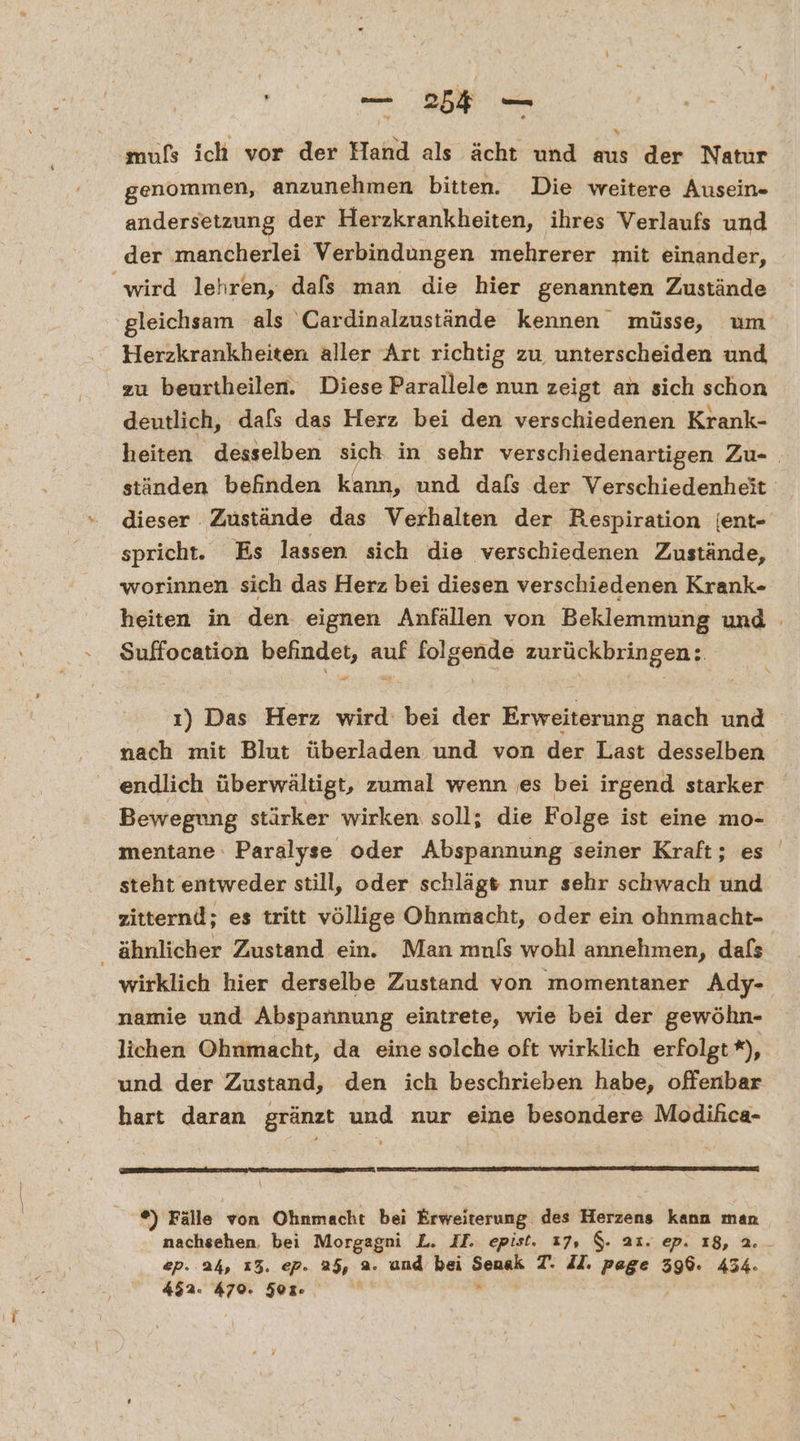 mufs ich vor der Hand als ächt und aus der Natur genommen, anzunehmen bitten. Die weitere Ausein- andersetzung der Herzkrankheiten, ihres Verlaufs und der mancherlei Verbindungen mehrerer mit einander, gleichsam als Cardinalzustände kennen müsse, um Herzkrankheiten aller Art richtig zu, unterscheiden und zu beurtheilen. Diese Parallele nun zeigt an sich schon deutlich, dafs das Herz bei den verschiedenen Krank- heiten desselben sich in sehr verschiedenartigen Zu- ständen befinden kann, und dafs der Verschiedenheit: dieser Zustände das Verhalten der Respiration jent- spricht. Es lassen sich die verschiedenen Zustände, worinnen sich das Herz bei diesen verschiedenen Krank- heiten in den eignen Anfällen von Beklemmung und Suffocation befindet, auf er zurückbringen: ı) Das Herz wird: bei der Erweiterung nach und nach mit Blut überladen und von der Last desselben endlich überwältigt, zumal wenn es bei irgend starker Bewegung stärker wirken soll; die Folge ist eine mo- mentane Paralyse oder Abspannung seiner Kraft; es steht entweder still, oder schlägt nur sehr schwach und zitternd; es tritt völlige Ohnmacht, oder ein ohnmacht- wirklich hier derselbe Zustand von momentaner Ady- namie und Abspannung eintrete, wie bei der gewöhn- lichen Ohnmacht, da eine solche oft wirklich erfolgt *), und der Zustand, den ich beschrieben habe, offenbar hart daran gränzt und nur eine besondere Modifica- ®) Fälle von Ohnmacht bei Erweiterung des Herzens kann man nachsehen, bei Morgagni L. II. epist. 17, $. a1. ep. 18, a ep. 24, 13. ep. 25, 2. und bei Sensk T. II. page 396. 434. 452. 470. 50