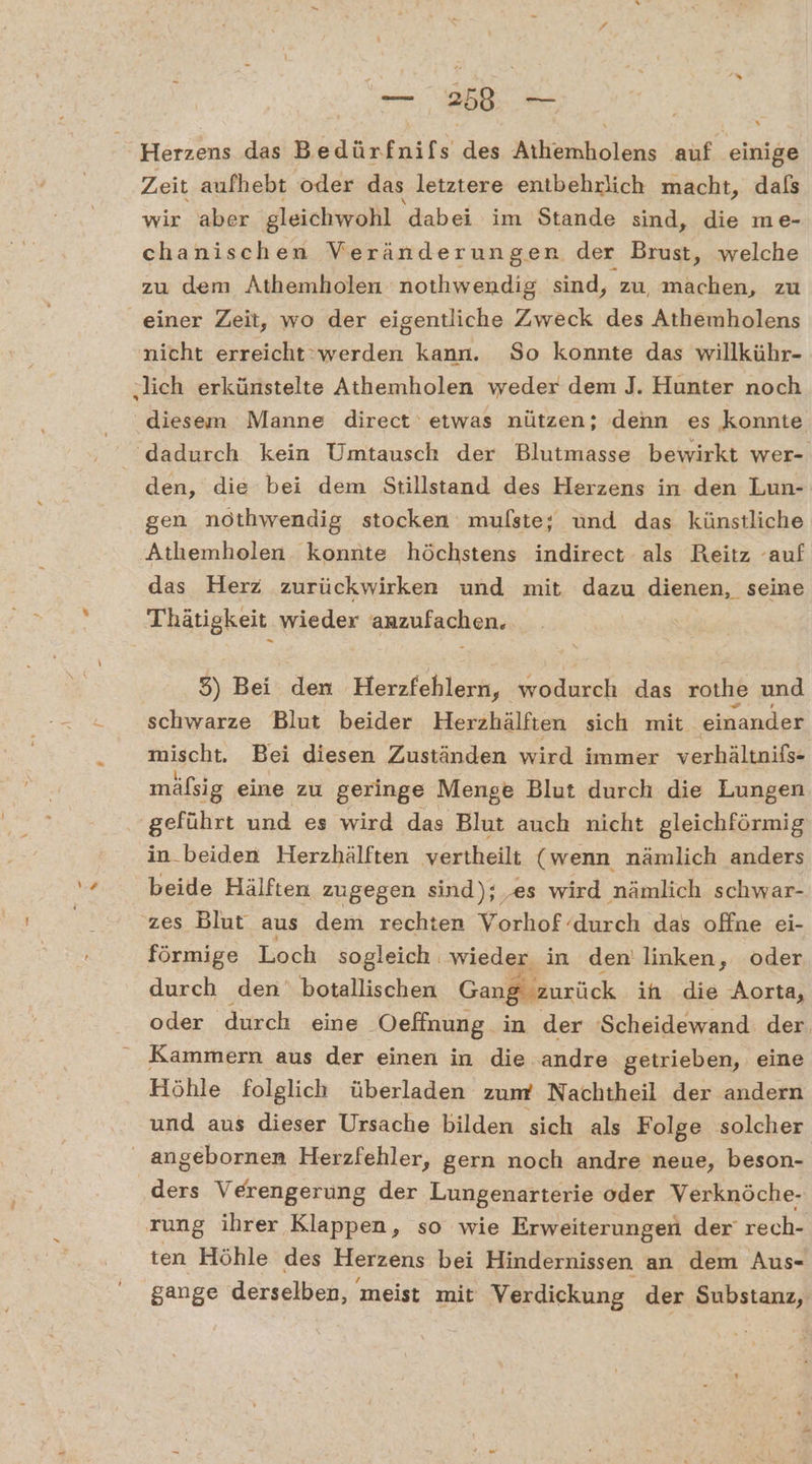 # — 258. — Herzens das Bedürfnifs s des AiläBoläns auf. einige Zeit aufhebt oder das letztere entbehrlich macht, dafs chanischen Veränderungen der Brust, welche zu dem Athemholen nothwendig sind, zu, machen, zu einer Zeit, wo der eigentliche Zweck des Athemholens diesem Manne direct etwas nützen; denn es konnte den, die bei dem Stillstand des Herzens in den Lun- gen nothwendig stocken mulste; und das künstliche Athemholen konnte höchstens indirect als Reitz ‘auf das Herz zurückwirken und mit dazu dienen, seine Thätigkeit wieder anzufachen. 5) Bei den Herzfehlern, wodurch das rothe und schwarze Blut beider Herzhälften sich mit einander mischt. Bei diesen Zuständen wird immer verhältnifs- mäfsig eine zu geringe Menge Blut durch die Lungen ‚geführt und es wird das Blut auch nicht gleichförmig in beiden Herzhälften vertheilt (wenn nämlich anders beide Hälften zugegen sind); ‚es wird nämlich schwar- zes Blut aus dem rechten Vorhof durch das offne ei- förmige Loch sogleich wieder in den’ linken, oder durch den‘ botallischen Gang zurück ih die Aorta, oder durch eine ‚Oeffnung in der 'Scheidewand der. Kammern aus der einen in die andre getrieben, eine Höhle folglich überladen zum Nachtheil der andern und aus dieser Ursache bilden sich als Folge solcher Bons Verengerung der Lungenarterie oder Verknöche- rung ihrer Klappen, so wie Erweiterungen der rech- ten Höhle des Herzens bei Hindernissen an dem Aus- gange derselben, meist mit Verdiekung der Substanz,