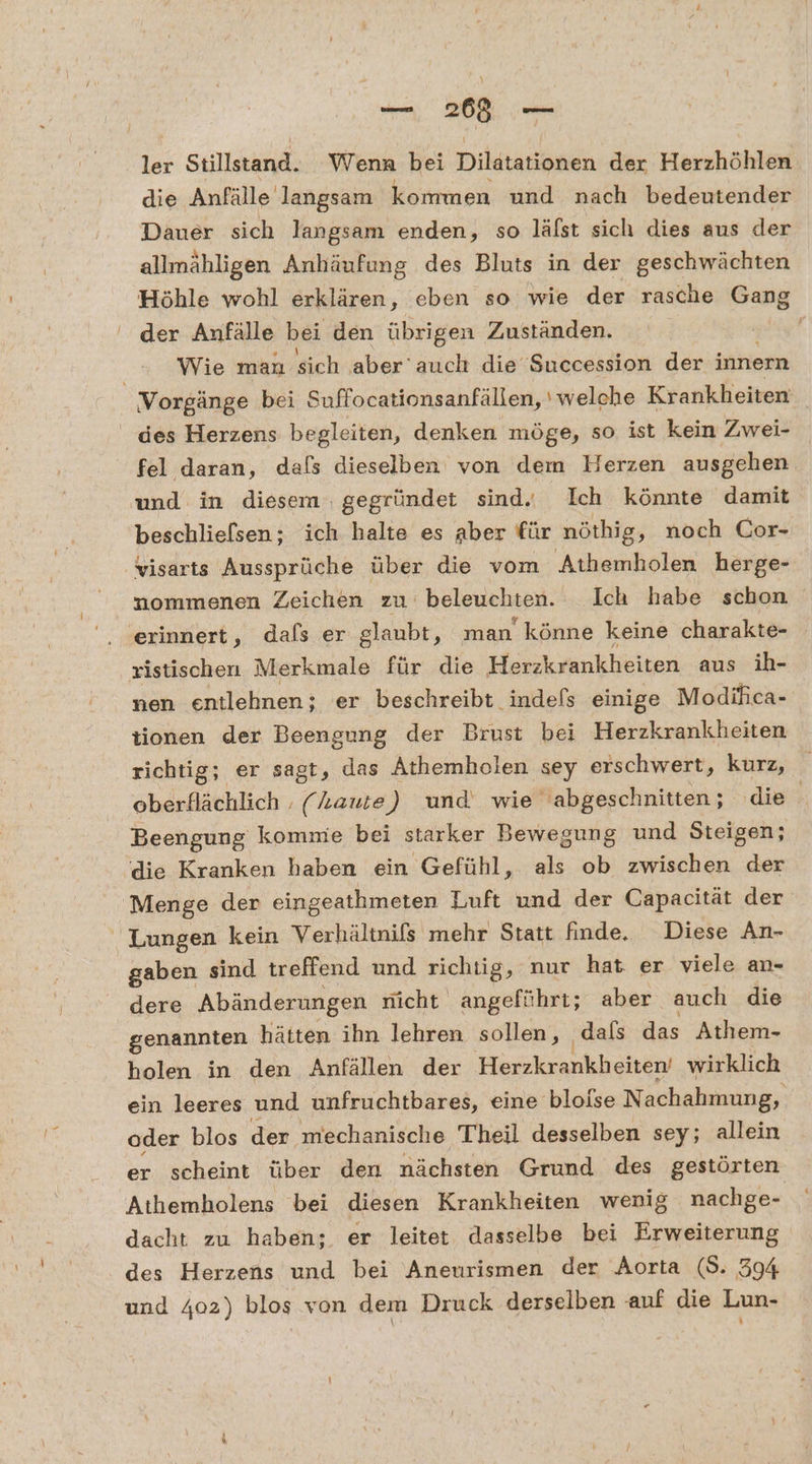 a ler Stillstand. Wenn bei Dilatationen der Herzhöhlen die Anfälle langsam kommen und nach bedeutender Dauer sich langsam enden, so läfst sich dies aus der allmähligen Anhäufung des Bluts in der geschwächten Höhle wohl erklären, eben so wie der rasche Gang der Anfälle bei den übrigen Zuständen. | Wie man sich aber’ auch die Succession der innern Vorgänge bei Suffocationsanfällen, ' welche Krankheiten des Herzens begleiten, denken möge, so ist kein Zwei- fel daran, dafs dieselben von dem Herzen ausgehen und in diesem . gegründet sind. Ich könnte damit beschlielsen; ich halte es aber für nöthig, noch Cor- visarts Aussprüche über die vom Athemholen herge- nommenen Zeichen zu beleuchten. Ich habe schon dafs er glaubt, man könne keine charakte- ristischen Merkmale für die Herzkrankheiten aus ih- nen entlehnen;; er beschreibt indefs einige Modihica- tionen der Beengung der Brust bei Herzkrankheiten richtig; er sagt, das Athemholen “ey erschwert, kurz, oberflächlich . (kaute) und wie abgeschnitten; die Beengung kommie bei starker Bewegung und Steigen; die Kranken haben ein Gefühl, als ob zwischen der Menge der eingeathmeten Luft und der Capacität der  Lungen kein Verhältnifs mehr Statt finde, Diese An- gaben sind treffend und richtig, nur hat er viele an- dere Abänderungen nicht angeführt; aber auch die genannten hätten ihn lehren sollen, dals das Athem- holen in den Anfällen der Herzkrankheiten wirklich ein leeres und unfruchtbares, eine bloise N achahmung, oder blos der mechanische Theil desselben sey; allein er scheint über den nächsten Grund des gestörten Athemholens bei diesen Krankheiten wenig nachge- dacht zu haben; er leitet dasselbe bei Erweiterung des Herzens und bei Aneurismen der Aorta (S. 394 und 402) blos von dem Druck derselben auf die Lun-