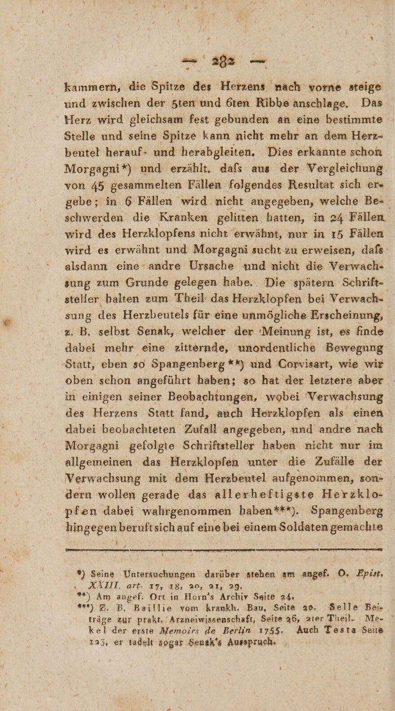 kammern, die Spitze des Herzens nach vome steige und zwischen der 5ten und 6ten Ribbe anschlage, Das Herz wird gleichsam fest gebunden an eine bestimmte Stelle und seine Spitze kann nicht mehr an dem Herrz- beutel herauf- und herabgleiten, Dies erkannte schon Morgagni*) und erzählt. dals aus der Vergleichung von 45 gesammelten Fällen folgendes Resultat sich er. gebe; in 6 Fällen wird nicht angegeben, welche Be- schwerden die Kranken gelitten. hatten, in 24 Fällen. wird des Herzklopfens nicht erwähnt, nur in ı5 Fällen wird es erwähnt und Morgagni sucht zu erweisen, dafs: alsdann eine-andre Ursache und nicht die Verwach- sung zum Grunde gelegen habe. Die spätern Schrift- steller halten zum Theil das Herzklopfen bei Verwach- sung des Herzbeutels für eine unmögliche Erscheinung, z. B, selbst Senak, welcher der :Meinung ist, es finde dabei mehr eine 2itternde, unordentliche Bewegung Statt, eben so Spangenberg **) und Corvisart, wie wir oben schon angeführt haben; so hat der letztere aber in einigen seiner Beobachtungen, wobei Verwachsung des Herzens Statt fand, auch Herzklopfen als einen dabei beobachteten Zufall angegeben, und andre nach Morgagni gefolgte Schriftsteller haben nicht nur im allgemeinen das Herzklopfen unter die Zufälle der Verwachsung mit dem Herzbeutel aufgenommen, son- dern wollen gerade das allerheftigste Herzklo- pfen dabei wahrgenommen haben***). Spangenberg hingegen beruftsich auf eine bei einem Soldaten gemachte \ 3 x *) Seine Untersuchungen darüber atehen am angef.. DO. Epist, XÄLI, art. ı7, 18, 20, aı, 29, - **) Am angef: Ort in Horn’s Archiv Sal 2% en **) 7. B. Baillie vom krankh. Bau, Seite 20. Selle Bei träge zur prakt,’ Arzneiwissenschaft, Seite 26, ater Theil. Me- kel der erste Memoirs de Berlin 1755. Auch Testa Seite 225, er tadelt sogar Sensk's Ausspruch.