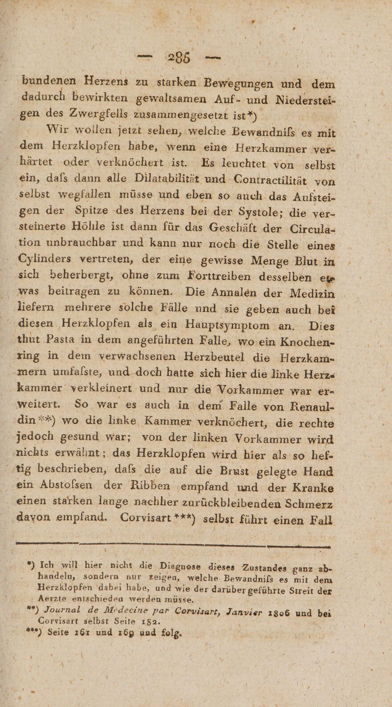 - u. bundenen Herzens zu starken Bewegungen und dem dadurch bewirkten. gewaltsamen Auf- und Niederstei- gen des Zwergfells zusammengesetzt istt) . | | Wir wollen jetzt sehen, welche Bewandnifs es mit dem Herzklopfen habe, wenn eine Herzkammer ver- härtet oder verknöchert ist. Es leuchtet von selbst ein, dafs dann alle Dilatabilität und C ontractilität von selbst wegfallen müsse und eben so auch das Aufstei- gen der Spitze -des Herzens bei der Systole; die ver- steinerte Höhle ist dann für das Geschäft der Circula- tion unbrauchbar und kann nur noch die Stelle eines Cylinders vertreten, der eine gewisse Menge Blut in sich beherbergt, ohne zum Korttreiben desselben eg was beitragen zu können. Die Annalen der Medizin liefern mehrere solche Fälle und sie geben auch bei 1 thut Pasta in dem angeführten Falle, wo ein Knochen- ing in dem verwachsenen Herzbeutel die Herzkam- „mern umfalste, und doch hatte sich hier die linke Herz« kammer verkleinert und nur die Vorkammer war er- weitert. So war es auch in dem Falle von Renaul- din’*) wo die linke, Kammer verknöchert, die rechte jedoch gesund war; von der linken Vorkammer wird nichts erwähnt; das Herzklopfen wird hier als so hef- ‚tig beschrieben, dafs die auf die Brust gelegte Hand ein Abstofsen der Ribben ‚empfand und der Kranke einen starken lange nachher zurückbleibenden Schmerz. davon empfand. Corvisart ***) selbst führt einen Fall nn nn aenat, { . *) Ich will hier nicht die Diagnose dieses Zustand ganz ab- handeln, sondern nur zeigen, welche. Bewandnils es mit dem Herzklopfen dabei habe, und wie der darüber Eetahtte Streit der | Aerzte entschieden werden müsse. ””) Journal de Medecine par Corvisart, Janvier 1806 und bei Gorvisart selbst Seite 152. ; 9») Seite 161 und z6g und folg. ke