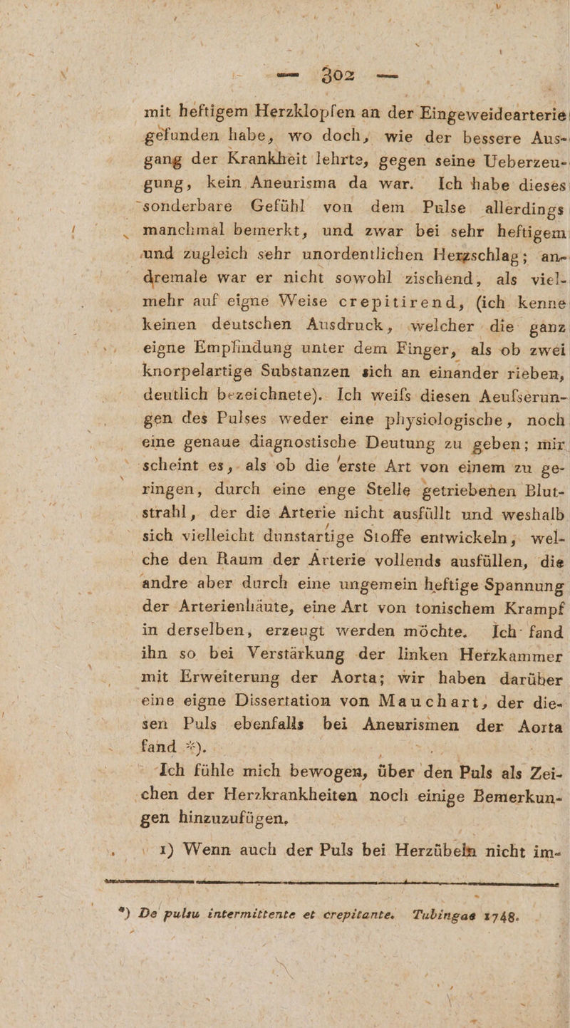 mit heftigem Herzklöpf en an dep Einbeweideärteriei gefunden habe, wo doch, wie der bessere Aus- gang der Krankheit lehrte, gegen seine Ueberzeu- gung, kein Aneurisma da war. Ich habe dieses sonderbare Gefühl von dem Pulse allerdings manchmal bemerkt, und zwar bei sehr heftigem und zugleich sehr unordentlichen Hexzschlag; an- | dremale war er nicht sowohl zischend, als viel- mehr auf eigne Weise crepitirend, (ich kenne keinen deutschen Ausdruck, ‚welcher die ganz eigne Empfindung unter dem Finger, als ob zwei knorpelartige Substanzen sich an einander rieben, deutlich bezeichnete). Ich weils diesen Aeufserun- gen des Pulses weder eine physiologische, noch eine genaue ee Deutung zu geben; mir ‘scheint es,- als ob die erste Art von einem zu ge- ringen, durch eine enge Stelle getriebenen Blu:- ‚strahl, der die Arterie nicht ausfüllt und weshalb sich vielleicht dunstartige Sıoffe entwickeln, wel- che den Raum der Arterie vollends ausfüllen, die andre aber durch eine ungemein heftige Spannung der Arterienliäute, eine Art von tonischem Krampf in derselben, erzeugt werden möchte. Ich‘ fand ihn so bei Verstärkung der linken Herzkammer mit Erweiterung der Aorta; wir haben darüher eine eigne Dissertation von Mauchart, der die- sen Puls ebenfalls bei ÜRORPEIEAEN, der Aoıta fand *). Ich fühle mich bewogen, öben. dei Puls als Zei- ‚chen der Herzkrankheiten noch einige Bemerkun- gen hinzuzufügen, . 1) Wenn auch der Puls bei Herzübeln nicht im- *) De pulsu intermittente et crepitante, Tubingae 1748. P2