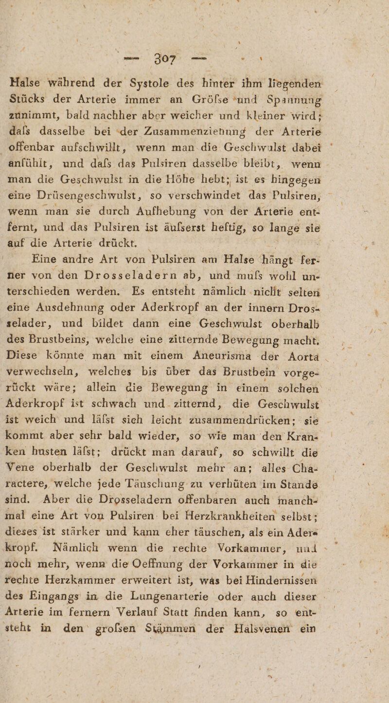 Halse während der Systole des hinter ihm liegenden zunimmt, bald nachher aber weicher und kleiner wird; dals dasselbe bei (der Zusammenziehung der Arterie offenbar aufschwillt, wenn man die Geschwulst dabei man die Geschwulst in die Höhe hebt; ist es hingegen eine Drüsengeschwulst, so versehiwindet das Pulsiren, wenn man sie durch Aufhebung von der Arterie ent- fernt, und das Pulsiren ist äulserst heftig, so lange sie auf die Ärterie drückt. Eine andre Art von Pulsiren am Halse Kängt fer- ner von den Drosseladern ab, und mufs wohl un- terschieden werden. Es entsteht nämlich nicht selten eine Ausdehnung oder Aderkropf an der innern Dros- selader, und bildet dann eine Gescehwulst oberhalb des Brustbeins, welche eine zitternde Bewegung macht. Diese könnte man mit einem. Aneurisma der Aorta verwechseln, welches bis über das Brustbein vorge- Aderkropf ist schwach und-zitternd, die Geschwulst ist weich und läfst sich leicht zusammendrücken; sie ken husten läfst; drückt man darauf, so schwillt die Vene oberhalb der Geschwulst mehr an; alles Cha- ractere, welche jede Täuschung zu verhüten im Stande sind. Aber die Drosseladern offenbaren auch imanch- mal eine Art von Pulsiren: bei Herzkrankheiten selbst; dieses ist stärker und kann eher täuschen, als ein Ader« kropf. Nämlich wenn die rechte Vorkammer, und noch mehr, wenn die Oeffnung der Vorkammer in die rechte Herzkammer erweitert ist, was bei Hindernissen / Arterie im fernern Verlauf Statt finden kann, so ent- steht in den‘ großen Stämmen der Halsvenen ein