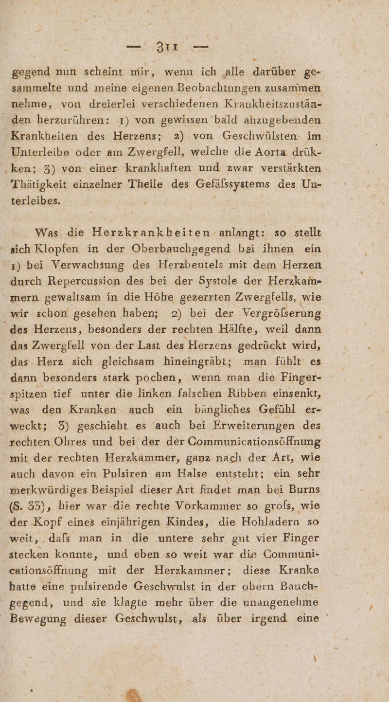 en gegend nun scheint mir, wenn ich ‚alle darüber ge- sammelte und meine eigenen Beobachtungen zusammen nehme, von dreierlei verschiedenen Khankheitscheiaes Krankheiten des Herzens; 2) von Geschwülsten: im Unterleibe oder am Zwergfell, welche Jie Aorta drük- Thätigkeit einzelner Theile des a eb des Un- terleibes. Was die Herzkrankheiten anlangt:. so stellt durch Repercussion des bei der Systole der Herzkam- mern gewaltsam in die Höhe gezerrten Zwergfells, wie wir schon gesehen haben; 2) bei der Vergrößerung das Zwergfell von der Last des Herzens gedrückt wird, das Herz sich gleichsam hineingräbt; man fühlt es dann besonders stark pochen, wenn man die Finger- spitzen tief unter die linken falschen Ribben einsenkt, was den Kranken auch ein bängliches Gefühl er- weckt; 3) geschieht es auch bei Erweiterungen des rechten Ohres und bei der der Communicationsöffnung auch davon ein Pulsiren am Halse entsteht; ein sehr merkwürdiges Beispiel dieser Art findet man bei Burns (S. 35), hier war die rechte Vorkammer so grofs, ‚wie der Kopf eines einjährigen Kindes, die Hohladern so stecken konnte, und eben so weit war die Communi- cationsöffnung mit der Herzkaımmer; diese Kranke gegend, und sie klagte mehr über die unangenehme 7