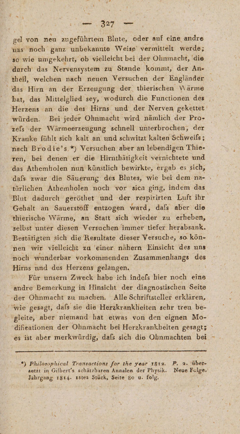 gel von neu zu geführtem Bine,“ oder or eine andre uns noch ganz unbekannte Weise’ vermittelt werde; so wie umgekehrt, ob vielleicht bei der Ohnmacht, 'die durch das Nervensystem zu Stande koınmt, der An- ‚theil, welchen nach neuen Versuchen der Engländer das Hirn an der Erzeugung der thierischen Wärme hat, das Mittelglied sey, wodurch die Functionen des Herzens an- die des Hirns und der Nerven gekettet ‚ würden. Bei jeder Ohnmacht wird nämlich der Pro- zefs der Wärmeerzeugung schnell unterbrochen, der Kranke fühlt sich kalt an und schwitzt kalten Schweifs; nach Brodie’s *) Versuchen aber an lebendigen Thie- ren, bei denen er die Hirnthätigkeit vernichtete und das Athemholen nun künstlich bewirkte, ergab es sich, dafs zwar die Säuerung des Blutes, wie bei dem na- türlichen Athemholen noch vor sicn ging, indem das Blut dadurch geröthet und der respirirten Luft ihr. Gehalt an Sauerstoff entzogen ward, dafs aber die thierische Wärme, an Statt sich wieder zu erheben, selbst unter diesen Versuchen immer tiefer herabsank. Bestätigten sich die Resultate dieser Versuche, so kön- nen wir vielleicht zu ‘einer. nähern Einsicht des uns noch wunderbar vorkommenden Zusammenhangs des Hirns nnd des Herzens gelangen. Für unsern Zweck habe ich indels hier noch eine andre Bemerkung in Hinsicht der diagnostischen Seite ‘der Ohnmacht zu machen. Alle Schriftsteller erklären, wie gesagt, dafs sie die Herzkrankheiten sehr treu be- | 'gleite, aber niemand hat ‚etwas von den eignen Mo- 'diheationen der Ohnmacht bei Herzkrankheiten gesagt; es ist aber merkwürdig, dafs sich die Ohnmachten bei - -*) Philosophical Transactions for the Year ı8ı2. P. a. über- setzt in Gilbert’s schätzbaren Annalen der Physik. Neue Fer Jahrgang 1814. zstes Stück, Seite 80 u. ae