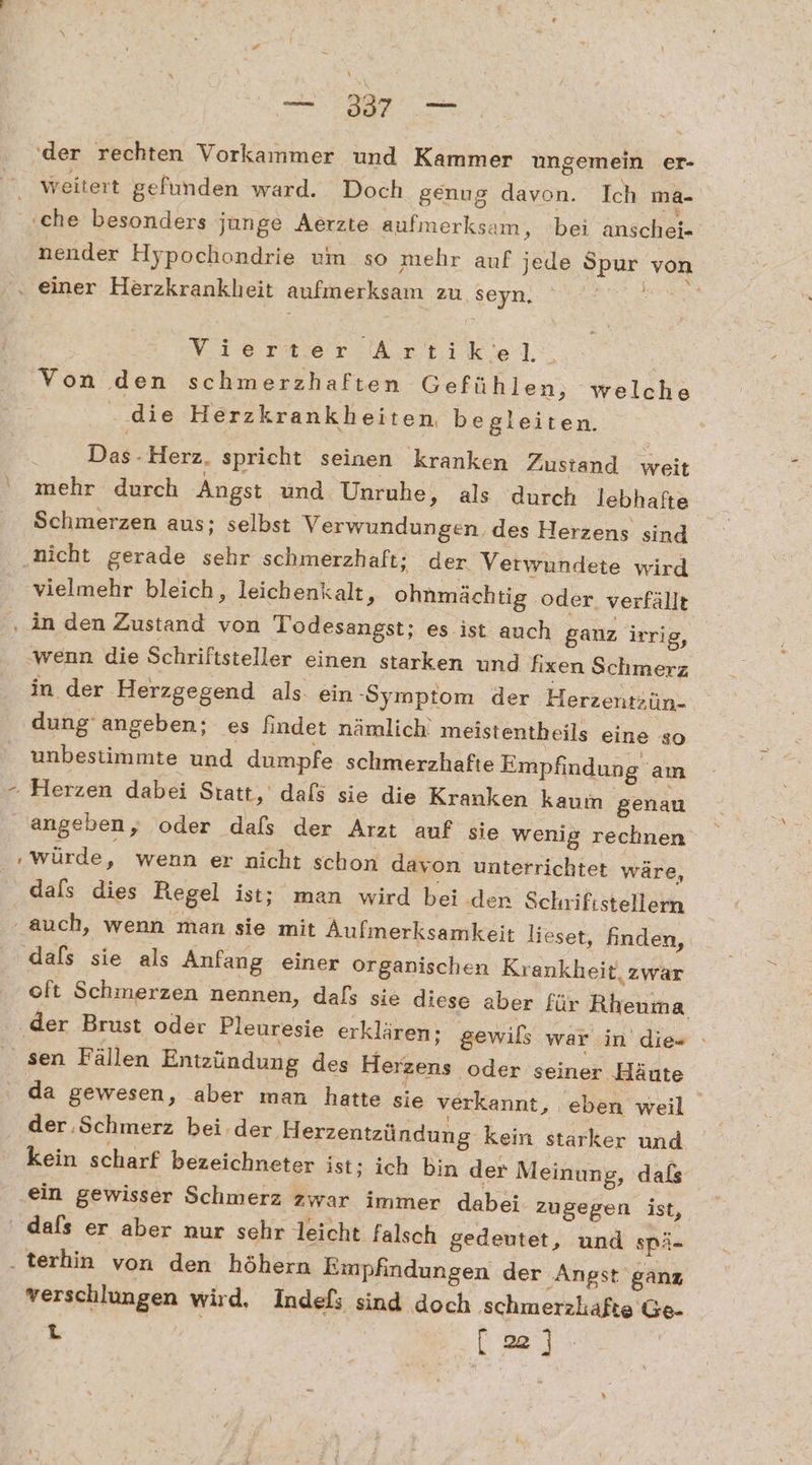 (der rechten Vorkammer ‚und Kammer ungemein er- weitert gefunden ward. Doch genug davon. Ich ma- nender Hypochondrie um so mehr auf jede Spur von Yıeraer Artikel: | Von den schmerzhaften Gefühlen, welche . die Herzkrankheiten begleiten. Das.Herz. spricht seinen kranken Zustand weit mehr durch Angst und Unruhe, als durch lebhafte Schmerzen aus; selbst Verwundungen, des Herzens sind vielmehr bleich, leichenkalt, ohnmächtig oder. verfällt wenn die Schriftsteller einen starken und fixen Schmerz in. der Herzgegend als. ein ‚Symptom der Herzentzün- dung‘ angeben; es findet nämlich. meistentheils eine so unbestimmte und dumpfe schmerzhafte Empfindung am würde, wenn er nicht schon davon unterrichtet wäre, dals dies Regel ist; man wird bei den Schrifistellern dafs sie als Anfang einer organischen Krankheit, zwar oft Schmerzen nennen, dafs sie diese aber für Rheuma sen Fällen Entzündung des Herzens oder seiner ‚Häute da gewesen, aber man hatte sie verkannt, eben weil der ‚Schmerz beider Herzentzündung kein starker und kein scharf bezeichneter ist; ich bin der Meinung, dafs ein gewisser Schmerz zwar immer dabei zugegen ist, verschlungen wird. Indefs sind doch ‚schmerzhafte Ge- L (a)