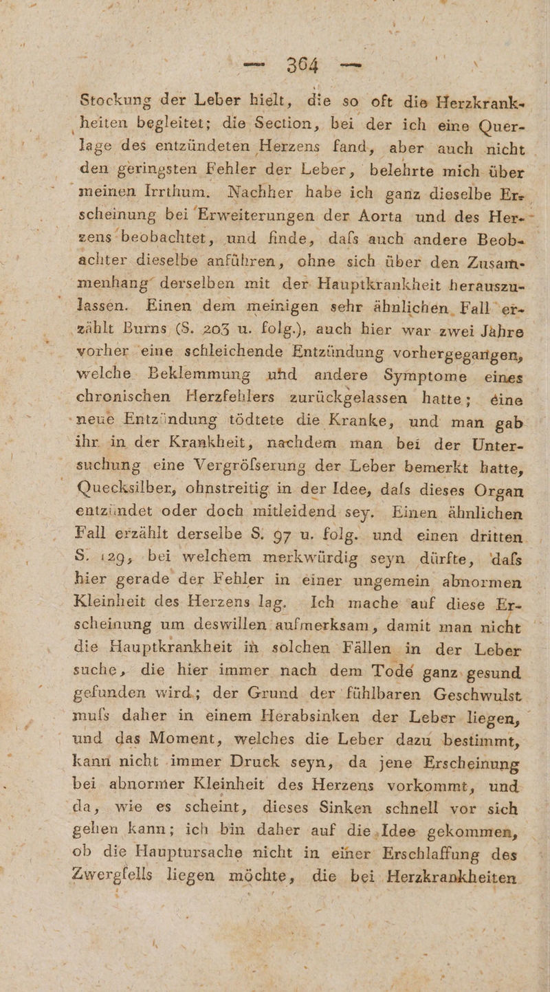 — 304 N SR, Stockung der Leber hielt, die so oft die Herzkrank- ‚heiten begleitet; die Section, bei der ich eine Quer- lage des entzündeten Herzens fand, aber auch nicht . den geringsten Rehler der Leber, belehrte mich. über meinen Irrthum. Nachher habe ich ganz dieselbe Er- scheinung bei Erweiterungen der Aorta und des Her-- zens‘ ‘beobachtet, und finde, dals auch andere Beob- achter dieselbe anführen, ohne sich über den Zusam- menhang“ derselben mit der: Haupikrankheit herauszu- lassen. Einen dem meinigen sehr ähnlichen. Faller- zählt Burns (S. 203 u. folg.), auch hier war zwei Jahre vorher eine schleichende Entzündung vorhergegangen, welche Beklemmung ahd andere Symptome eines chronischen Herzfehlers zurückgelassen hatte; eine .neue Entzündung tödtete die Kranke, und man gab ihr in der Krankheit, nachdem man bei der Unter- suchung eine Vergrölserung der Leber bemerkt hatte, Quecksilber, ohnstreitig in der Idee, dafs dieses Organ entzündet oder doch mitleidend sey. Einen ähnlichen Fall erzählt derselbe $. 97 u. folg. und einen dritten. S. 129, bei welchem merkwürdig seyn. dürfte, 'dals hier gerade der Fehler in einer ungemein almormen Kleinheit des Herzens. lag. Ich mache ‘auf diese Er- scheinung um deswillen aufmerksam, damit man nicht die Hauptkrankheit in solchen ‚Fällen in der Leber suche, die hier immer nach dem Tode ganz: gesund gefunden wird; der Grund der fühlbaren Geschwulst mufs daher in einem Herabsinken der Leber liegen, “und das Moment, welches die Leber dazu bestimmt, kann nicht immer Druck seyn, da jene Erscheinung bei abnormer Kleinheit des Herzens vorkommt, und da, wie es scheint, dieses Sinken schnell vor sich gelien kann; ich bin daher auf die ‚Idee gekommen, ob die Hauptursache nicht in einer Erschlaffung des FLEIOE liegen möchte, die bei Herzkrankheiten
