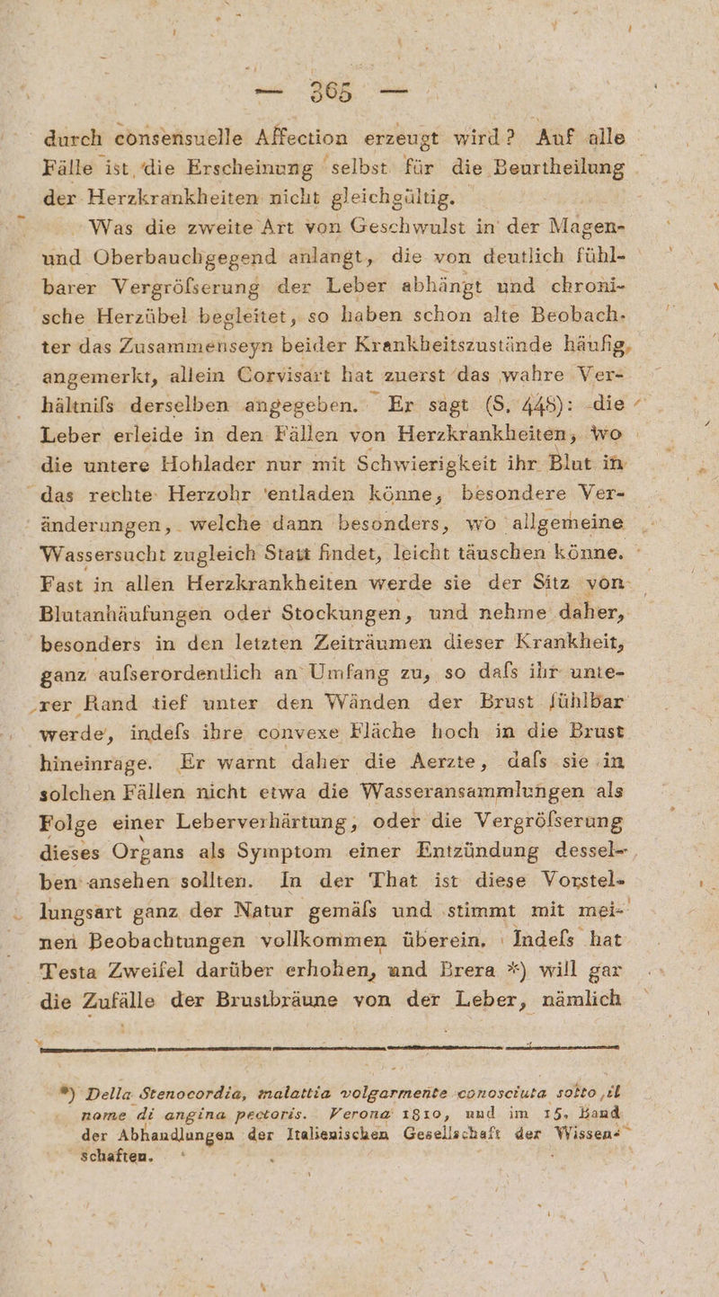 a a durch consensuelle Affection erzeugt wird? Auf alle Fälle ist, die Erscheinung selbst für die Beurtheilung der Herzkrankheiten nicht gleichgültig. Was die zweite Art von Geschwulst in der Magen- we Oberbauchgegend anlangt, die von deutlich fühl- barer Vergrölserung der Leber abhängt und chroni- sche Herzübel begleitet, so haben schon alte Beobach- ter das Zusammenseyn beider Krankheitszustände häufig, angemerkt, allein Corvisart hat zuerst ‘das wahre Ver- hältnifs derselben angegeben. Er sagt ($, 448): -die Leber erleide in den Fällen von Herzkrankheiten, wo die untere Hohlader nur mit Schwierigkeit ihr Blut in änderungen, . welche dann ‚besonders, wo ‚allgemeine Wassersucht zugleich Stait findet, leicht täuschen könne. ». Fast in allen Herzkrankheiten werde sie der Sitz von Blutanhäufungen oder Stockungen, und nehme daher, besonders in den letzten Zeiträumen dieser Krankheit, ganz aufserordentlich an’ Umfang zu, so dafs ihr unte- ‚rer Rand tief unter den Wänden der Brust fühlbar werde, indefs ihre convexe Fläche hoch in die Brust hineinrage. Er warnt daher die Aerzte, dals sie in solchen Fällen nicht eiwa die Wasseransammlungen als Folge einer Leberverhärtung, oder die Vergröfserung dieses Organs als Symptom einer Entzündung dessel-, ben'ansehen sollten. In der That ist diese Vorstel»- lungsarı ganz der Natur gemäls und ‚stimmt mit mei nen Beobachtungen vollkommen überein. Indefs hat Testa Zweifel darüber erhohen, und Brera *) will gar die Zufälle der Brusibräune von der Leber, nämlich Y ZEN BRESIESENEE : Della Stenocordia, malattia lg conosciuta solto, R name di angina pectoris. Verona 1310, und im 15. Band der Abhandlungen der Italienischen Gesellschaft der Wissen« schaften, an