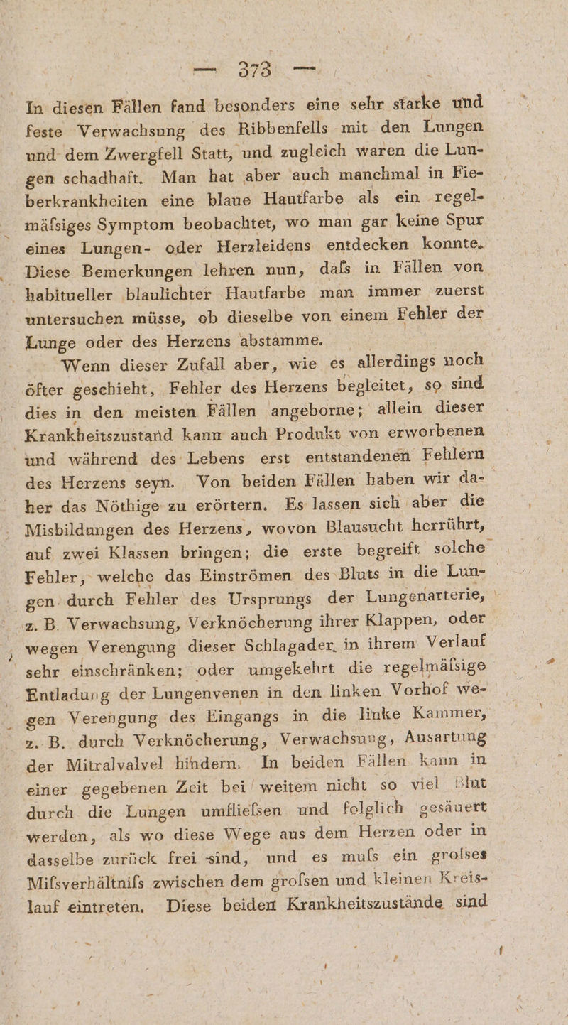 In diesen Fällen fand Betonders: eine sehr starke und feste Verwachsung ‚des Ribbenfells - mit den Lungen und dem Zwergfell Statt, und zugleich waren die Lun- gen schadhaft. Man hat aber auch manchmal in Fie- berkrankheiten eine blaue Hautfarbe als ein ‚regel- mäfsiges Symptom beobachtet, wo man gar keine Spur eines Lungen- oder Herzleidens entdecken konnte, Diese Bemerkungen lehren nun, dals in Fällen von habitueller blaulichter Hautfarbe man. immer zuerst. untersuchen müsse, ob dieselbe von einem Fehler der Lunge oder des Herzens abstamme. | Wenn dieser Zufall aber, wie es allerdings noch öfter geschieht, Fehler des Herzens begleitet ‚so sind Krankheitszustand kann auch Produkt von erworbenen und während des Lebens erst entstandenen Fehlern des Herzens seyn. Von beiden Fällen haben wir da- her das Nöthige zu erörtern. Es lassen sich aber die Misbildungen des Herzens, wovon Blausucht herrührt, auf zwei Klassen bringen; die erste begreift solche Fehler, welche das Einströmen des Bluts in die Lun- gen. durch Fehler des Ursprungs der Lungenarterie, | z.B. Verwachsung, Verknöcherung ihrer Klappen, o oder wegen Verengung dieser Schlagader. in ihrem Verlauf sehr einschränken; oder umgekehrt die regelmälsige Entladung der Lungenvenen in den linken Vorhof we- gen Verengung des Eingangs in die linke Kainmer, z.B. durch Verknöcherung, Verwachsung, Ausartung der Mitralvalvel hindern. In beiden Fällen kann in einer gegebenen Zeit bei weitem nicht so viel Blut duren die Lungen umflielsen und Folglich gesäuert werden, als wo diese Wege aus dem Herzen ge in dasselbe zurück frei sind, und es muls ein grolses Mifsverhältnifs zwischen dem grofsen und kleinen Kreis- lauf eintreten. Diese beiden Krankheitszustände sind