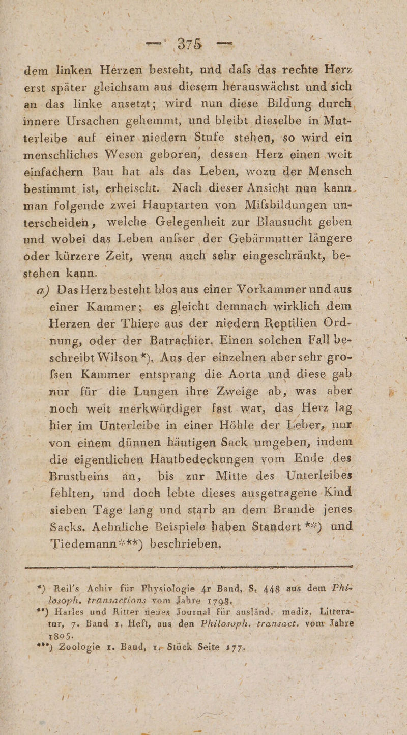 ee u Sue dem a, Herzen besteht, und dafs das rechte Herz erst später gleichsam aus diesem herauswächst und sich an das linke ansetzt; wird nun diese Bildung durch, innere Ursachen gehemmt, und bleibt. dieselbe in ‚Mut- terleibe auf einer.niedern Stufe stehen, 'so wird ein einfachern Bau hat als das Leben, wozu der Mensch bestimmt. ist, erheischt. Nach dieser Ansicht nun kann. man folgende zwei Hauptarten von Mifsbildungen un- terscheiden, welche. Gelegenheit zur Blausucht geben und wobei das Leben auflser der Gebärmutter längere oder kürzere Zeit, wenn abreh‘ sehr eingeschränkt, be- stehen kann. , a) DasHerzbesteht blos aus einer Vorkammer undaus Herzen der Thiere aus der niedern Reptilien Ord- “nung, oder der Batrachier. Einen solchen Fall be- schreibt Wilson *), Aus der einzelnen aber sehr gro- fsen Kammer entsprang die Aorta und diese gab nur für die Lungen ihre Zweige ab, was aber hier im Unterleibe in einer Höhle der Lieber, nur von einem dünnen häutigen Sack umgeben, indem die eigentlichen Hautbedeckungen vom Ende .des fehlten, und doch lebte dieses ausgetragene Kind sieben Tage lang und starb an dem Brande jenes Sacks. Aehnliche Beispiele haben Standert Ki ‘) und Tiedemann***) beschrieben, En nn u _ *) Reil’s Achiv für Physiologie Ar Band, $. 448 aus dem Phi» Josoph. transactions vom Jahre 1798. tar, 7. Band r, Heft, aus den Philospl, transact, vom Jahre 1805. *) Zoologie r. Basd, tr Stück Seite 177. ” Pi