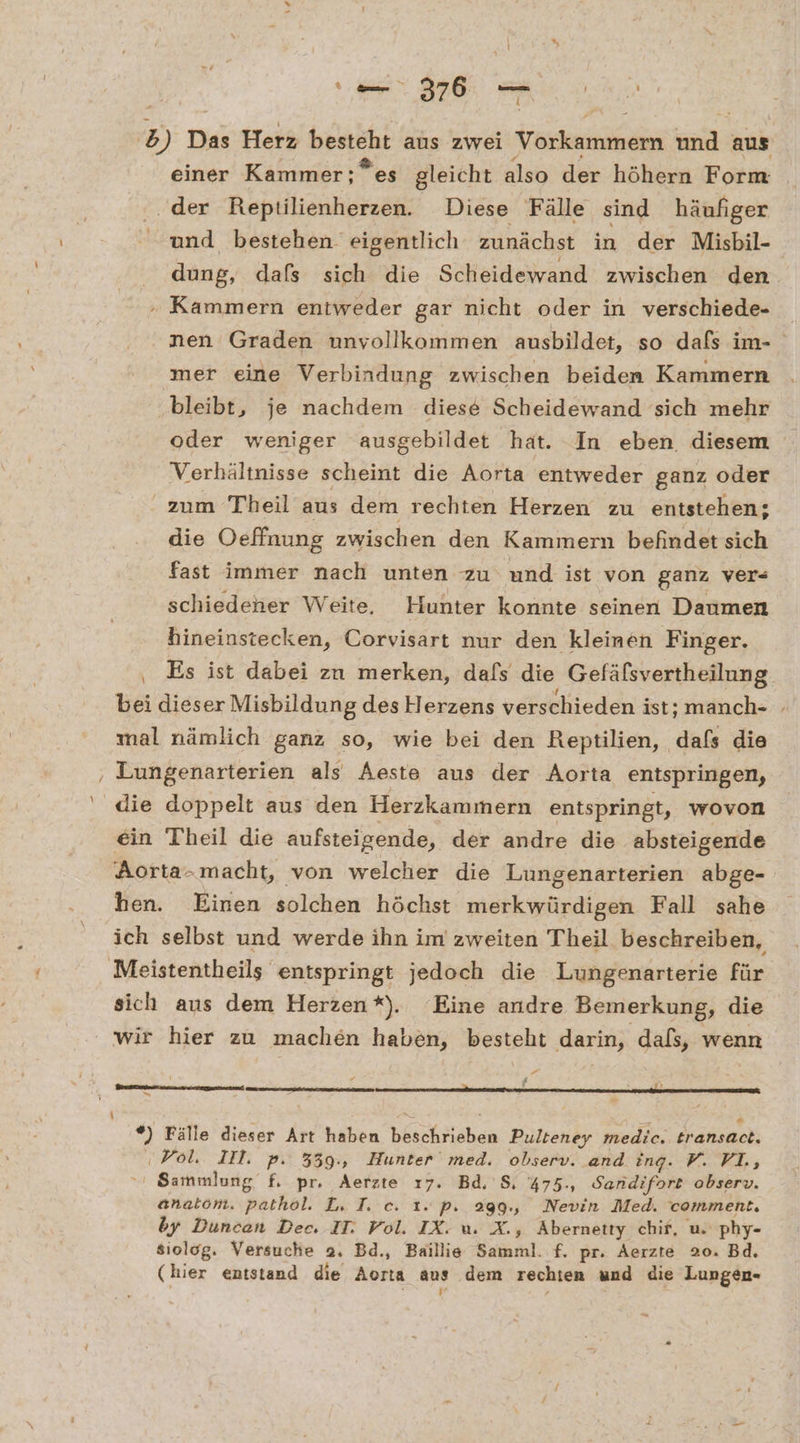 ee a 4 b 3) Das Herz besteht aus zwei Vorkammern Be aus einer Kammer; ”es gleicht also der höhern Form ‚der Reptilienherzen. Diese Fälle sind häufiger und bestehen eigentlich zunächst in der Misbil- dung, dafs sich die Scheidewand zwischen den. . Kammern entweder gar nicht oder in verschiede- nen Graden unvollkommen ausbildet, so dafs im- mer eine Verbindung zwischen beiden Kammern bleibt, je nachdem diese Scheidewand sich mehr oder weniger ausgebildet hat. In eben diesem Verhältnisse scheint die Aorta entweder ganz oder zum Theil aus dem rechten Herzen zu entstehen; die Oeffnung zwischen den Kammern befindet sich fast immer nach unten zu und ist von ganz ver- schiedener Weite, Hunter konnte seinen Daumen hineinstecken, Corvisart nur den kleinen Finger. ‚ Es ist dabei zn merken, dafs die Gefäfsvertheilung bei dieser Misbildung des Herzens verschieden ist; manch- mal nämlich ganz so, wie bei den Reptilien, dafs die Lungenarterien als Aeste aus der Aorta entspringen, ein Theil die aufsteigende, der andre die absteigende Aorta-macht, von welcher die Lungenarterien abge- hen. Einen solchen höchst merkwürdigen Fall sahe ich selbst und werde ihn im zweiten Theil beschreiben, sich aus dem Herzen*). Eine andre Bemerkung, die wir hier zu machen haben, besteht darin; dafs, wenn vn 4 2 i fr *) Fälle dieser Art haben TREE Pulteney medie.. transaet. ‚Vol, IT. pP: 339., Bunter med. observ. and ing. F. VL, Sammlung f. pr. Aerzte ı7. Bd, S, %75., Sandifort observ. anatom. pathol. L. I. ec. 1. p. 299., Nevin Med. comment. by Duncan Dec. IT. Vol. IX. u. X., Abernetty chif, u. phy- siolog. Versuche 2. Bd., Baillie Bath. f. pr. Aerzte 20. Bd. (hier entstand die Aorta aus dem rechten und die Lungen- ‚ -