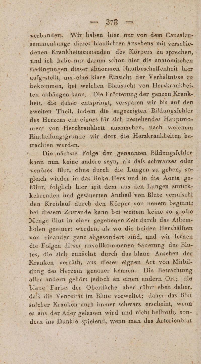 “ verbunden. Wir haben hier nur von dem Causalzu- 'sammenhange dieses blaulichten Ansehens mit verschie- denen Krankheitszuständen des Körpers zn sprechen, ; und ich habe.nur darum schon hier die anatomischen Bedingungen dieser abnormen Hautbeschaffenheit hier ‚aufgestellt, um. eine klare Einsicht der Verhältnisse zu bekommen, bei welchen ‚Blausucht von Herzkrankhei- ten abhängen kann. Die Erörterung der ganzen Krank- heit, die daher. entspringt, versparen wir bis auf den zweiten Theil, indem die angezeigten Bildungsfehler ‘des Herzens ein eignes für sich bestehendes Hauptmo- ment von ‚Herzkrankheit ausmachen, nach welchem Eintheilungsgrunde wir dort die Herzkrankheiten be- trachten werden. - Die ‚nächste Folge RT genannten Bildungsfehler kann nun keine andere seyn, als dafs schwarzes oder “venöses. Blut, ohne durch die Lungen zu gehen, so- - gleich wieder in das linke, Herz und in die Aorta ge- führt, folglich hier mit dem aus den Lungen zurück- kehrenden und. gesäuerten Antheil'von Blute vermischt “den Kreislauf durch ‘den Körper von neuem beginnt; bei diesem Zustande kann bei weitem keine so grolse Menge Blut in einer gegebenen Zeit durch das Athem- holen gesäuert werden, als wo die beiden Herzhälften von einander ganz abgesondert sind, und wir lernen die Folgen dieser unvollkommenen Säuerung des Blu- tes, die sich zunächst durch das blaue Ansehen der Kranken verräth, aus dieser eignen Art von Misbil- dung des Herzens genauer kennen. Die Betrachtung aller andern gehört jedoch an einen andern Ort;. die blaue Farbe der Oberfläche aber rührt eben daher, dafs die Venosität im Blute vorwaltet; daher das Blut solcher Kranken auch immer schwarz erscheint, wenn es aus der Ader gelassen wird und nicht hellroth, son- dern ins Dunkle spielend, wenn man das Arterienblut >