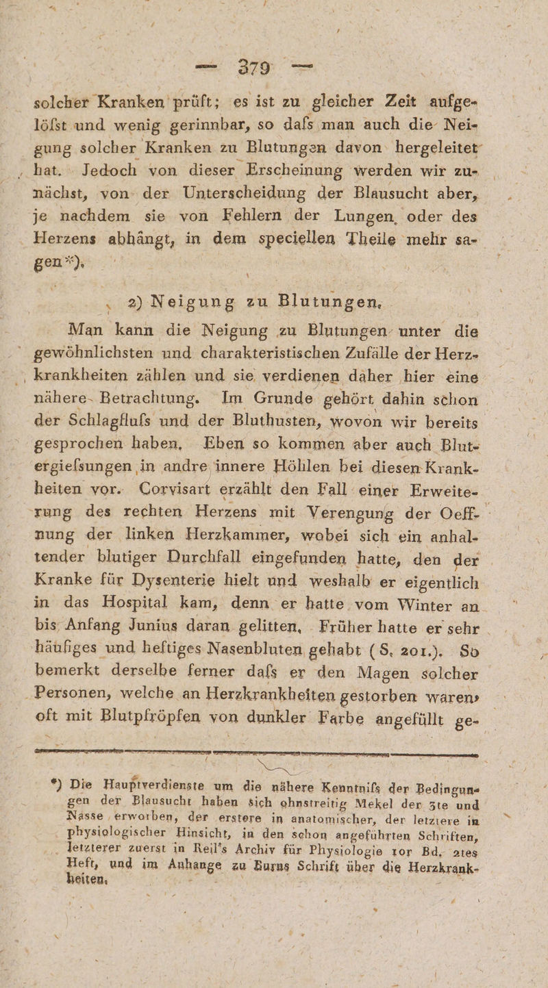 = 27 solcher Kranken prüft; es ist zu gleicher Zeit aufge- löfst und wenig gerinnbar, so dafs man auch die Nei- gung solcher Kranken zu Blutungen davon hergeleitet nächst, von‘ der Unterscheidung der Blausucht aber, je nachdem sie von Fehlern der Lungen, oder des Herzens abhängt, in dem speciellen Theile mehr sa- gen h “ 2) Neigung zu Blutungen, ; Man kann die Neigung zu Blutungen. unter die krankheiten zählen und sie verdienen däher hier eine gesprochen haben, Eben so kommen aber auch Blut- ergielsungen ‚in andre innere Höhlen bei diesen Krank- heiten vor. Corvisart erzählt den Fall einer Erweite- nung der linken Herzkammer, wobei sich ein anhal- tender blutiger Durchfall eingefunden hatte, den der Kranke für Dysenterie hielt und weshalb er eigentlich häufiges und heftiges Nasenbluten gehabt (S, zoı.). So bemerkt derselbe ferner dafs er den Magen solcher m *) Die Hauptverdienste um die nähere Kenntnifs der Bedingun- gen der Blausucht haben sich ohnstreitig Mekel der zte und Nässe ‚erworben, der erstere in anatomischer, der letziere in physiologischer Hinsicht, in den schon angeführten Schriften, . letzterer zuerst in Reil’s Archiv für Physiologie tor Bd, ates Br und im Anhange zu Burus Schrift über die Herzkrank- SIlEen, e &amp; : % [\