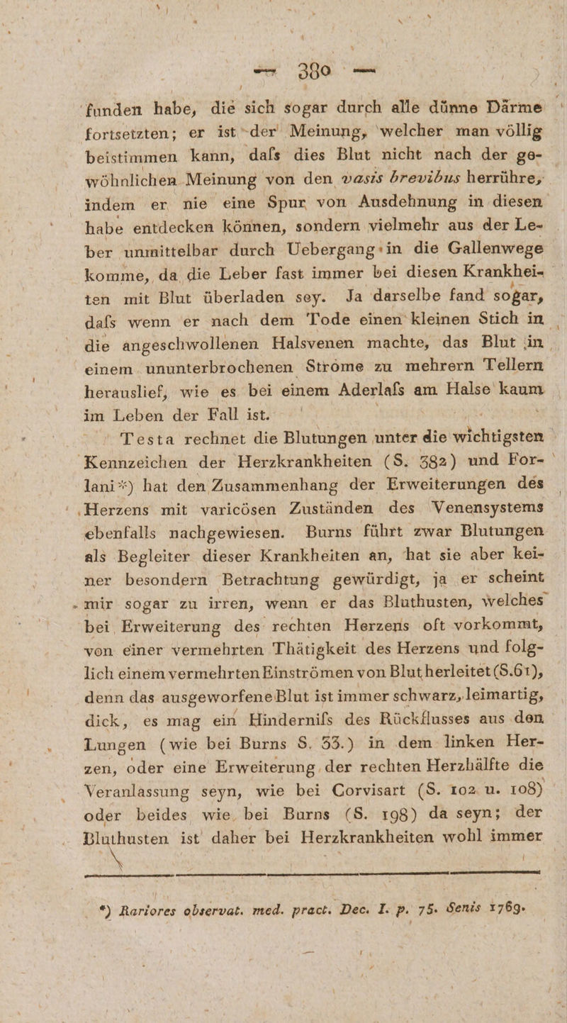 x - 390 — / ‘funden habe, die sich sogar durch alle dünne Därme fortsetzten; er ist“der Meinung, ‘welcher man völlig beistimmen kann, dafs dies Blut nicht nach der ge- habe entdecken können, sondern vielmehr aus der Le- ber unmittelbar durch Uebergang:in die Gallenwege ten mit Blut überladen sey. Ja darselbe fand sogar, einem ununterbrochenen Ströme zu mehrern Tellern im Leben der Fall ist. Kennzeichen der Herzkrankheiten (S. 382) und For- lani’*) hat den Zusammenhang der Erweiterungen des ebenfalls nachgewiesen. Burns führt zwar Blutungen als Begleiter dieser Krankheiten an, hat sie aber kei- ner besondern Betrachtung gewürdigt, ja er scheint bei. Erweiterung des rechten Herzens oft vorkommt, von einer vermehrten T hätigkeit des Herzens und folg- lich einem vermehrten Einströmen von Blut herleitet (5.61), denn das ausgeworfeneBlut ist immer schwarz, leimartig, dick, es mag ein Hindernifs des Rückflusses aus den Lungen (wie bei Burns $. 53.) in dem linken Her- zen, oder eine Erweiterung. der rechten Herzhälfte die Veranlassung seyn, wie bei Corvisart (S. 102 u. 108) oder beides, wie, bei Burns (S. 198) da seyn; der I *) Rariores observat. med. pract. Dec. I. p. 75. Senis 1769. »