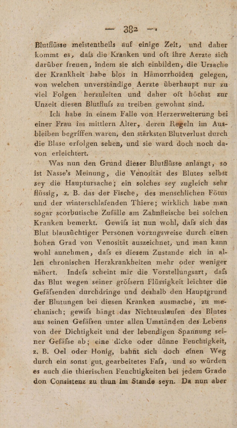 ' Blutflüsse meistentheils äuf einige Zeit ‚ und daher kommt es, dals die Kranken und oft ihre Aerzte sich darüber freuen, indem sie sich einbilden, die Ursache der Krankheit habe blos in Hämorrhoiden gelegen, von welchen unverständige Aerzte überhaupt nur zu viel Folgen‘ herzuleiten und daher oft höchst zur Unzeit diesen Blutflufs zu treiben gewohnt sind. 2ER Ich habe in einem Falle von Herzerweiterung bei einer Frau im mittlern Alter, deren Regeln im Aus- . bleiben begriffen waren, den stärksten Blutverlust durch die Blase erfolgen sehen, und sie ward doch noch da- von erleichter, RE Ye Was nun den Grund dieser Blutflüsse anlangt, so ‚ist Nasse’s Meinung, die Venosität des Blutes selbst sey die Hauptursache; ein solches sey' zugleich sehr Hüssig, z. B. das der Fische, des menschlichen Fötus und der winterschlafenden Thiere; wirklich habe man ‚sogar scorbutische Zufälle am Zahnfleische bei solchen Kranken bemerkt. Gewils ist nun wohl, dals sich das Blut blausüchtiger Personen vorzugsweise durch einen hohen Grad von Venosität auszeichnet, und man kann wohl annehmen, dafs es diesem Zustande sich in al- len chronischen Herzkrankheiten mehr oder weniger nähert. Indefs scheint mir die Vorstellungsart „ daß das Blut wegen seiner grölsern Flüssigkeit leichter die Gefäfsenden durchdringe und deshalb den Hauptgrund der Blutungen bei diesen Kranken ausmache, zu me- ‘chanisch; gewils hängt :das Nichtauslaufen des Blutes aus seinen Gefälsen unter allen Umständen ‚des Lebens von der Dichtigkeit und der lebendigen Spannung sei- ner Gefäfse ab; eine ‘dicke oder dünne Feuchtigkeit, z. B. Oel oder Honig, bahüt sich doch einen Weg durch ein sonst gut, gearbeitetes Fafs, und so würden es auch die thierischen Feuchtigkeiten bei jedem Grade don Consistenz zu thun im Stande seyn. Da nun aber Sg