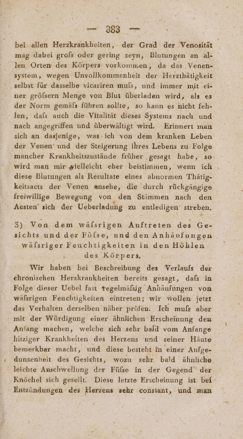 u. bei allen Herzkrankheiten, der Grad der Venosität mäg dabei grofs oder gering seyn, Blutungen an al- len Ortemw des Körpers vorkommen, da das Venen- system, wegen Unvollkommenheit der Herzthätigkeit selbst für dasselbe vicariren muls, und immer mit ei- ner gröfsern Menge von Blut überladen wird, als es der Norm gemäls führen sollte, so kann es hicht feh- - len, dafs auch die Vitalität dieses Systems nach und nach angegriffen und überwältigt wird. Erinnert man sich an dasjenige, was-ich von dem kranken Leben der Venen’ und der Steigerung ihres Lebens zu Folge mancher Krankheitszustände früher gesagt habe, so wird man mir wielleicht eher beistimmen, wenn ich diese Blutungen als Resultate eines abnormen Thätig- keitsacts der Venen ansehe, die durch rückgängige freiwillige Bewegung von den Stämmen nach den Aesten‘ sich der Ueberladung zu entledigen streben. 3) Von dem wälsrigen Auftreten des Ge- sichts und der Fülse, und den Anhäufungen wälsriger Feuchtigkeiten in den Höhlen des Körpers, Wir haben bei Beschreibung des Verlaufs der chronischen Herzkrankheiten bereits gesagt, dals in ‚Folge dieser Uebel fast tegelmäfsig Anhäufungen von wälsrigen Feuchtigkeiten eintreten; wir wollen. jetzt das Verhalten derselben näher prüfen. Ich muls aber mit der Würdigung einer ähnlichen Erscheinung dem Antang machen, welche sich sehr bald vom Anfange hitziger Krankheiten des Herzens und seiner Häute bemerkbar macht, und diese besteht in einer Aufge- | dunsenheit des Gesichts, wozu sehr bald ähnliche. leichte Anschwellung der Fülse in der Gegend der Knöchel sich gesellt. Diese letzte Erscheinung ist bei Entzündungen des Herzens sehr constant ‚; und man